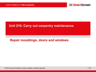 Level 2 Diploma in Site Carpentry
© 2013 City and Guilds of London Institute. All rights reserved. 1 of 7
PowerPointpresentation
Repair mouldings, doors and windows
Unit 210: Carry out carpentry maintenance
 