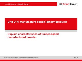 Level 2 Diploma in Bench Joinery
© 2013 City and Guilds of London Institute. All rights reserved. 1 of 14
PowerPointpresentation
Explain characteristics of timber-based
manufactured boards
Unit 214: Manufacture bench joinery products
 
