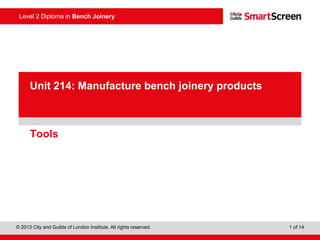 Level 2 Diploma in Bench Joinery
© 2013 City and Guilds of London Institute. All rights reserved. 1 of 14
PowerPointpresentation
Tools
Unit 214: Manufacture bench joinery products
 