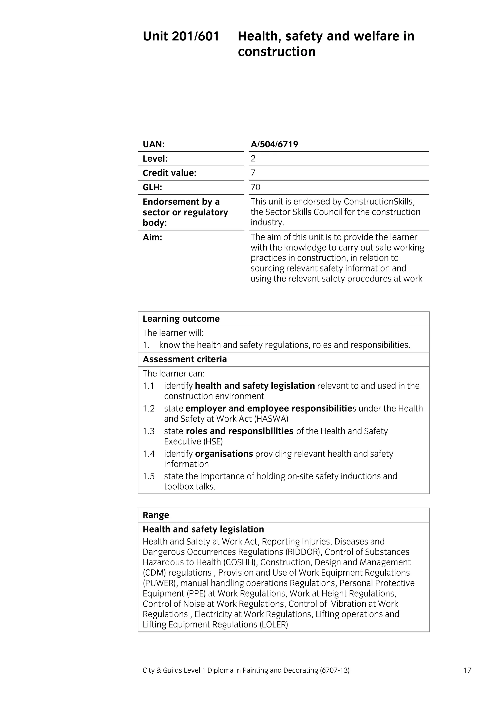 City & Guilds Level 1 Diploma in Painting and Decorating (6707-13) 17
Unit 201/601 Health, safety and welfare in
construction
UAN: A/504/6719
Level: 2
Credit value: 7
GLH: 70
Endorsement by a
sector or regulatory
body:
This unit is endorsed by ConstructionSkills,
the Sector Skills Council for the construction
industry.
Aim: The aim of this unit is to provide the learner
with the knowledge to carry out safe working
practices in construction, in relation to
sourcing relevant safety information and
using the relevant safety procedures at work
Learning outcome
The learner will:
1. know the health and safety regulations, roles and responsibilities.
Assessment criteria
The learner can:
1.1 identify health and safety legislation relevant to and used in the
construction environment
1.2 state employer and employee responsibilities under the Health
and Safety at Work Act (HASWA)
1.3 state roles and responsibilities of the Health and Safety
Executive (HSE)
1.4 identify organisations providing relevant health and safety
information
1.5 state the importance of holding on-site safety inductions and
toolbox talks.
Range
Health and safety legislation
Health and Safety at Work Act, Reporting Injuries, Diseases and
Dangerous Occurrences Regulations (RIDDOR), Control of Substances
Hazardous to Health (COSHH), Construction, Design and Management
(CDM) regulations , Provision and Use of Work Equipment Regulations
(PUWER), manual handling operations Regulations, Personal Protective
Equipment (PPE) at Work Regulations, Work at Height Regulations,
Control of Noise at Work Regulations, Control of Vibration at Work
Regulations , Electricity at Work Regulations, Lifting operations and
Lifting Equipment Regulations (LOLER)
 