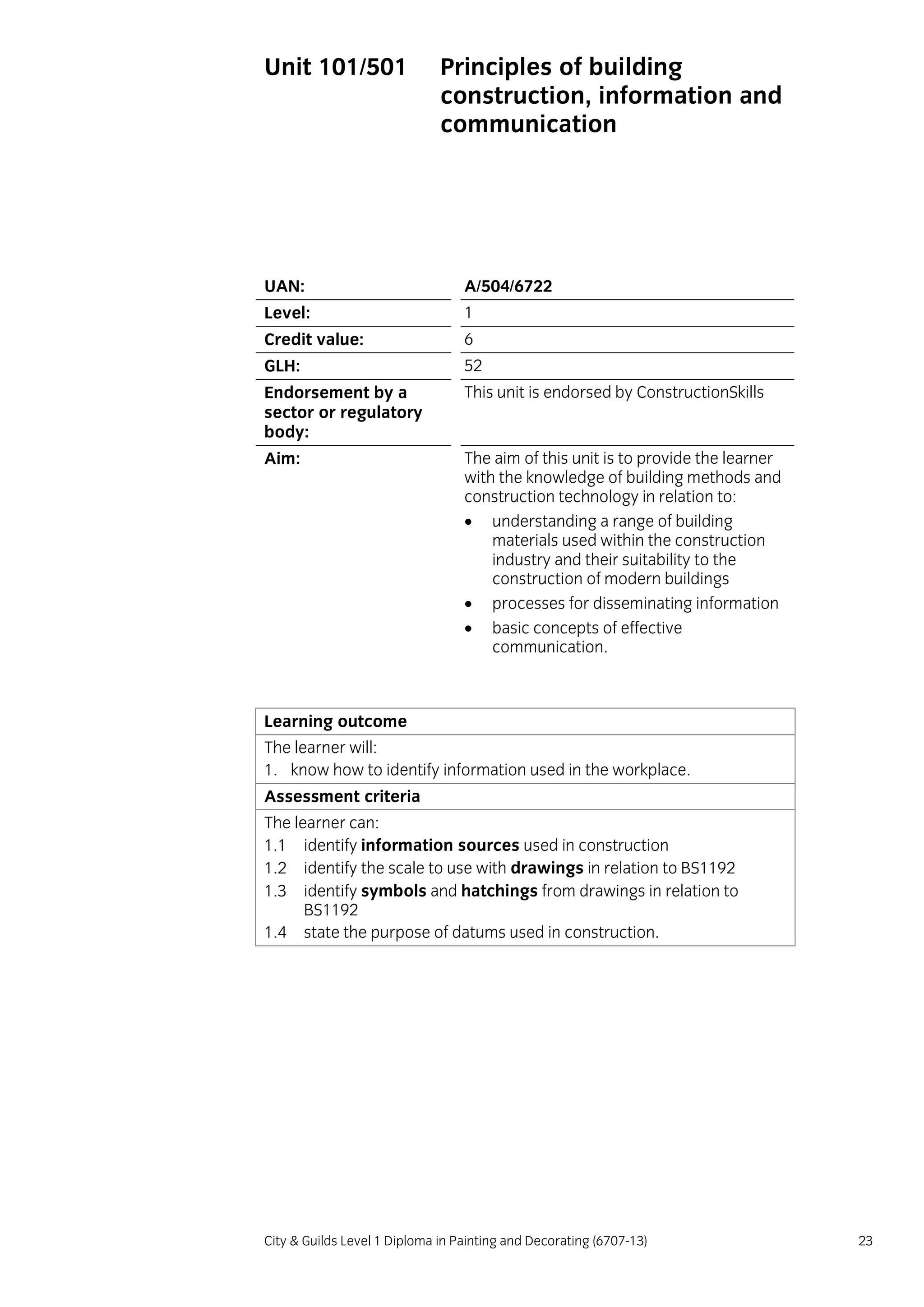 City & Guilds Level 1 Diploma in Painting and Decorating (6707-13) 23
Unit 101/501 Principles of building
construction, information and
communication
UAN: A/504/6722
Level: 1
Credit value: 6
GLH: 52
Endorsement by a
sector or regulatory
body:
This unit is endorsed by ConstructionSkills
Aim: The aim of this unit is to provide the learner
with the knowledge of building methods and
construction technology in relation to:
 understanding a range of building
materials used within the construction
industry and their suitability to the
construction of modern buildings
 processes for disseminating information
 basic concepts of effective
communication.
Learning outcome
The learner will:
1. know how to identify information used in the workplace.
Assessment criteria
The learner can:
1.1 identify information sources used in construction
1.2 identify the scale to use with drawings in relation to BS1192
1.3 identify symbols and hatchings from drawings in relation to
BS1192
1.4 state the purpose of datums used in construction.
 