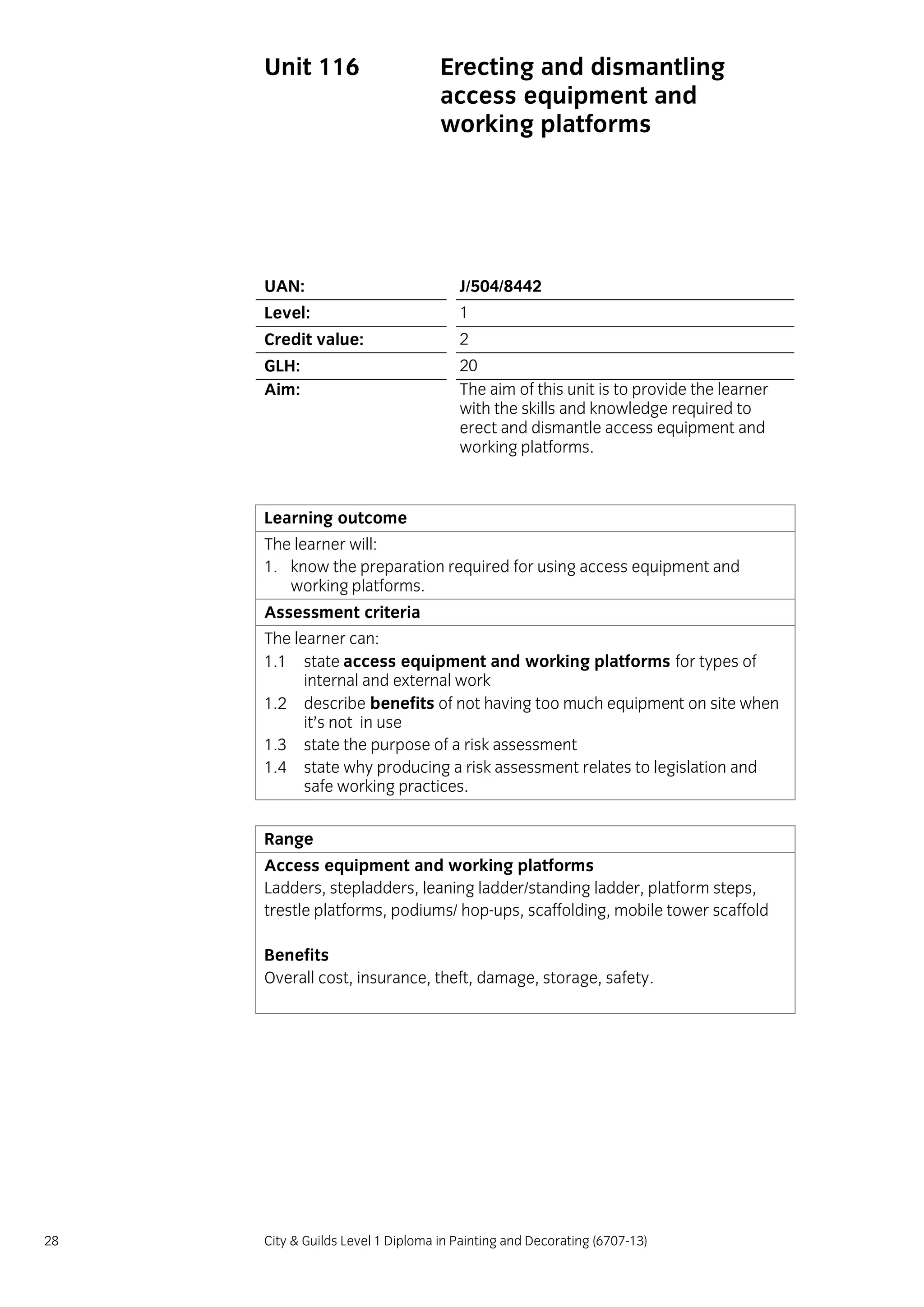28 City & Guilds Level 1 Diploma in Painting and Decorating (6707-13)
Unit 116 Erecting and dismantling
access equipment and
working platforms
UAN: J/504/8442
Level: 1
Credit value: 2
GLH: 20
Aim: The aim of this unit is to provide the learner
with the skills and knowledge required to
erect and dismantle access equipment and
working platforms.
Learning outcome
The learner will:
1. know the preparation required for using access equipment and
working platforms.
Assessment criteria
The learner can:
1.1 state access equipment and working platforms for types of
internal and external work
1.2 describe benefits of not having too much equipment on site when
it’s not in use
1.3 state the purpose of a risk assessment
1.4 state why producing a risk assessment relates to legislation and
safe working practices.
Range
Access equipment and working platforms
Ladders, stepladders, leaning ladder/standing ladder, platform steps,
trestle platforms, podiums/ hop-ups, scaffolding, mobile tower scaffold
Benefits
Overall cost, insurance, theft, damage, storage, safety.
 