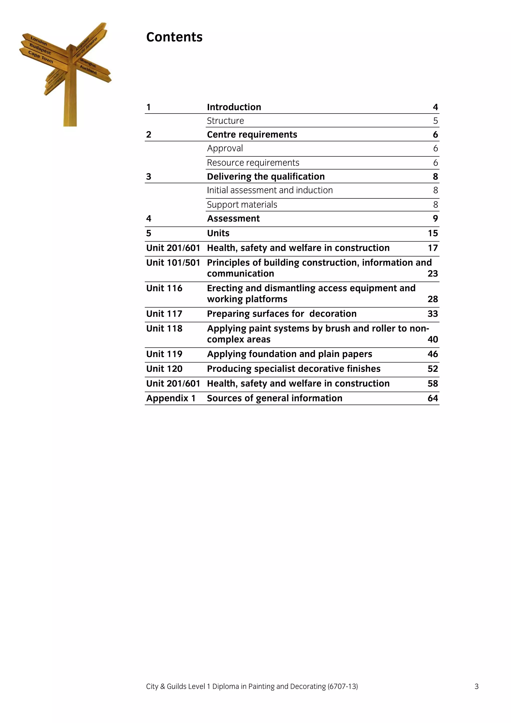 City & Guilds Level 1 Diploma in Painting and Decorating (6707-13) 3
Contents
1 Introduction 4
Structure 5
2 Centre requirements 6
Approval 6
Resource requirements 6
3 Delivering the qualification 8
Initial assessment and induction 8
Support materials 8
4 Assessment 9
5 Units 15
Unit 201/601 Health, safety and welfare in construction 17
Unit 101/501 Principles of building construction, information and
communication 23
Unit 116 Erecting and dismantling access equipment and
working platforms 28
Unit 117 Preparing surfaces for decoration 33
Unit 118 Applying paint systems by brush and roller to non-
complex areas 40
Unit 119 Applying foundation and plain papers 46
Unit 120 Producing specialist decorative finishes 52
Unit 201/601 Health, safety and welfare in construction 58
Appendix 1 Sources of general information 64
 