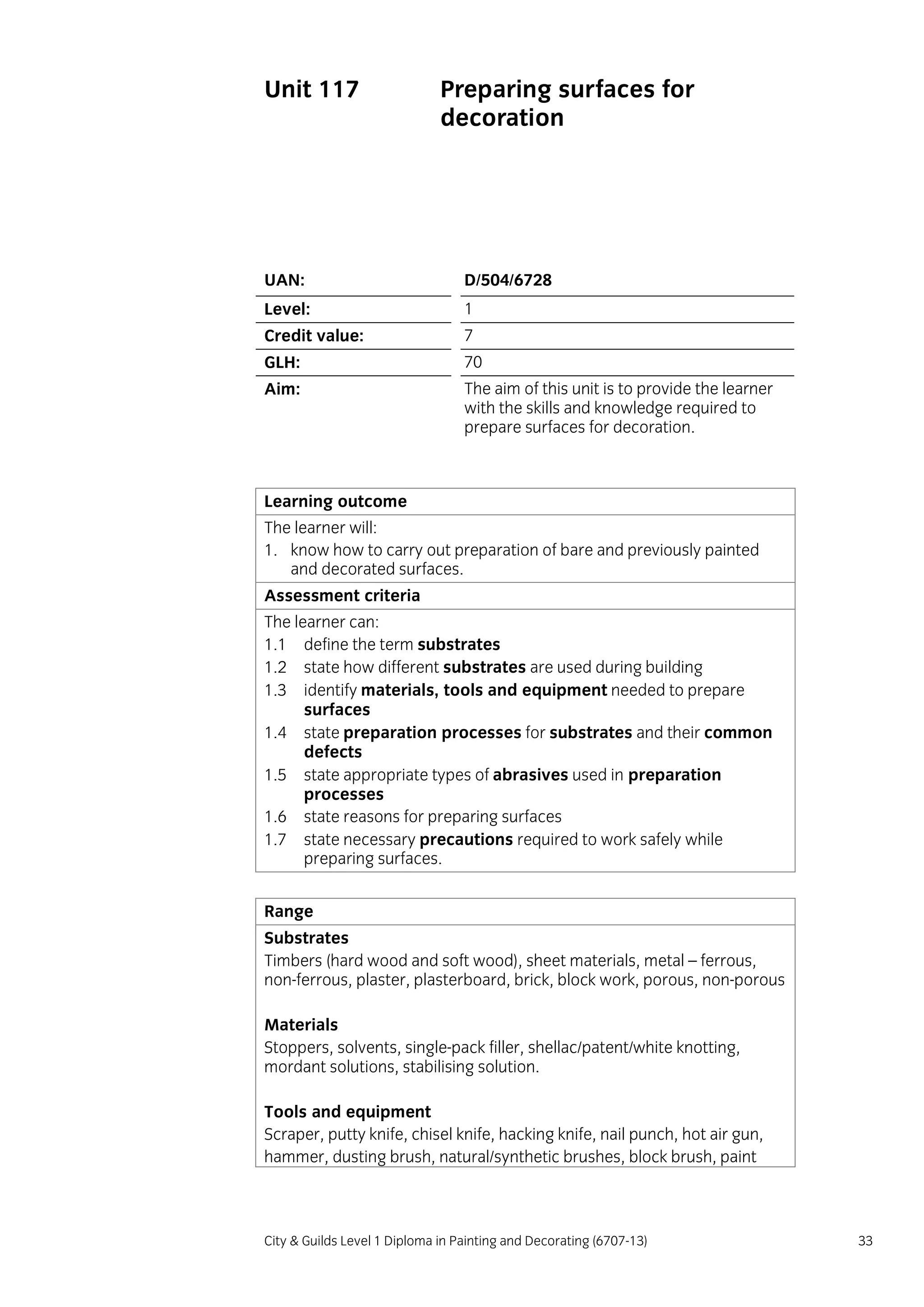 City & Guilds Level 1 Diploma in Painting and Decorating (6707-13) 33
Unit 117 Preparing surfaces for
decoration
UAN: D/504/6728
Level: 1
Credit value: 7
GLH: 70
Aim: The aim of this unit is to provide the learner
with the skills and knowledge required to
prepare surfaces for decoration.
Learning outcome
The learner will:
1. know how to carry out preparation of bare and previously painted
and decorated surfaces.
Assessment criteria
The learner can:
1.1 define the term substrates
1.2 state how different substrates are used during building
1.3 identify materials, tools and equipment needed to prepare
surfaces
1.4 state preparation processes for substrates and their common
defects
1.5 state appropriate types of abrasives used in preparation
processes
1.6 state reasons for preparing surfaces
1.7 state necessary precautions required to work safely while
preparing surfaces.
Range
Substrates
Timbers (hard wood and soft wood), sheet materials, metal – ferrous,
non-ferrous, plaster, plasterboard, brick, block work, porous, non-porous
Materials
Stoppers, solvents, single-pack filler, shellac/patent/white knotting,
mordant solutions, stabilising solution.
Tools and equipment
Scraper, putty knife, chisel knife, hacking knife, nail punch, hot air gun,
hammer, dusting brush, natural/synthetic brushes, block brush, paint
 
