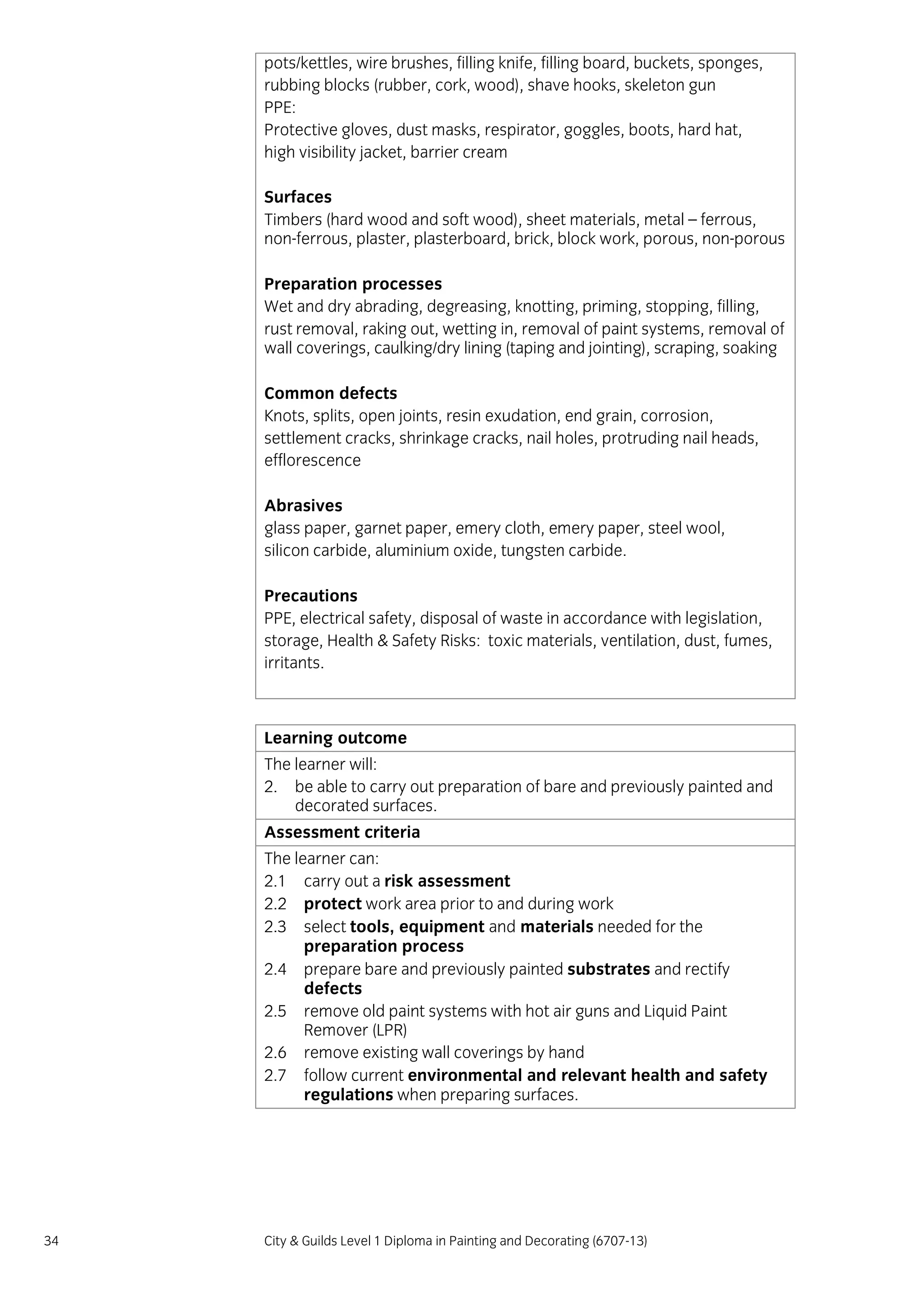 34 City & Guilds Level 1 Diploma in Painting and Decorating (6707-13)
pots/kettles, wire brushes, filling knife, filling board, buckets, sponges,
rubbing blocks (rubber, cork, wood), shave hooks, skeleton gun
PPE:
Protective gloves, dust masks, respirator, goggles, boots, hard hat,
high visibility jacket, barrier cream
Surfaces
Timbers (hard wood and soft wood), sheet materials, metal – ferrous,
non-ferrous, plaster, plasterboard, brick, block work, porous, non-porous
Preparation processes
Wet and dry abrading, degreasing, knotting, priming, stopping, filling,
rust removal, raking out, wetting in, removal of paint systems, removal of
wall coverings, caulking/dry lining (taping and jointing), scraping, soaking
Common defects
Knots, splits, open joints, resin exudation, end grain, corrosion,
settlement cracks, shrinkage cracks, nail holes, protruding nail heads,
efflorescence
Abrasives
glass paper, garnet paper, emery cloth, emery paper, steel wool,
silicon carbide, aluminium oxide, tungsten carbide.
Precautions
PPE, electrical safety, disposal of waste in accordance with legislation,
storage, Health & Safety Risks: toxic materials, ventilation, dust, fumes,
irritants.
Learning outcome
The learner will:
2. be able to carry out preparation of bare and previously painted and
decorated surfaces.
Assessment criteria
The learner can:
2.1 carry out a risk assessment
2.2 protect work area prior to and during work
2.3 select tools, equipment and materials needed for the
preparation process
2.4 prepare bare and previously painted substrates and rectify
defects
2.5 remove old paint systems with hot air guns and Liquid Paint
Remover (LPR)
2.6 remove existing wall coverings by hand
2.7 follow current environmental and relevant health and safety
regulations when preparing surfaces.
 