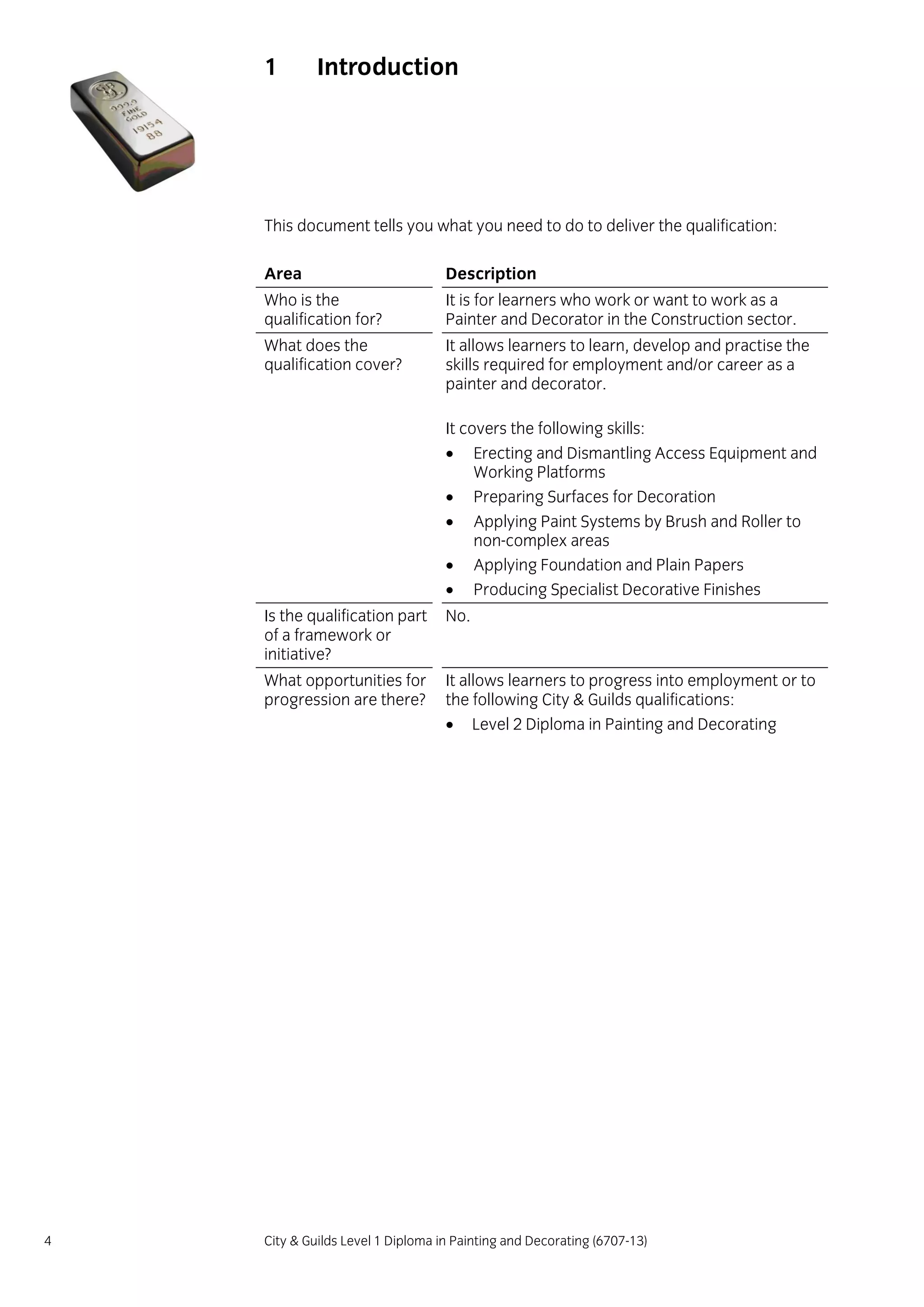 4 City & Guilds Level 1 Diploma in Painting and Decorating (6707-13)
1 Introduction
This document tells you what you need to do to deliver the qualification:
Area Description
Who is the
qualification for?
It is for learners who work or want to work as a
Painter and Decorator in the Construction sector.
What does the
qualification cover?
It allows learners to learn, develop and practise the
skills required for employment and/or career as a
painter and decorator.
It covers the following skills:
 Erecting and Dismantling Access Equipment and
Working Platforms
 Preparing Surfaces for Decoration
 Applying Paint Systems by Brush and Roller to
non-complex areas
 Applying Foundation and Plain Papers
 Producing Specialist Decorative Finishes
Is the qualification part
of a framework or
initiative?
No.
What opportunities for
progression are there?
It allows learners to progress into employment or to
the following City & Guilds qualifications:
 Level 2 Diploma in Painting and Decorating
 