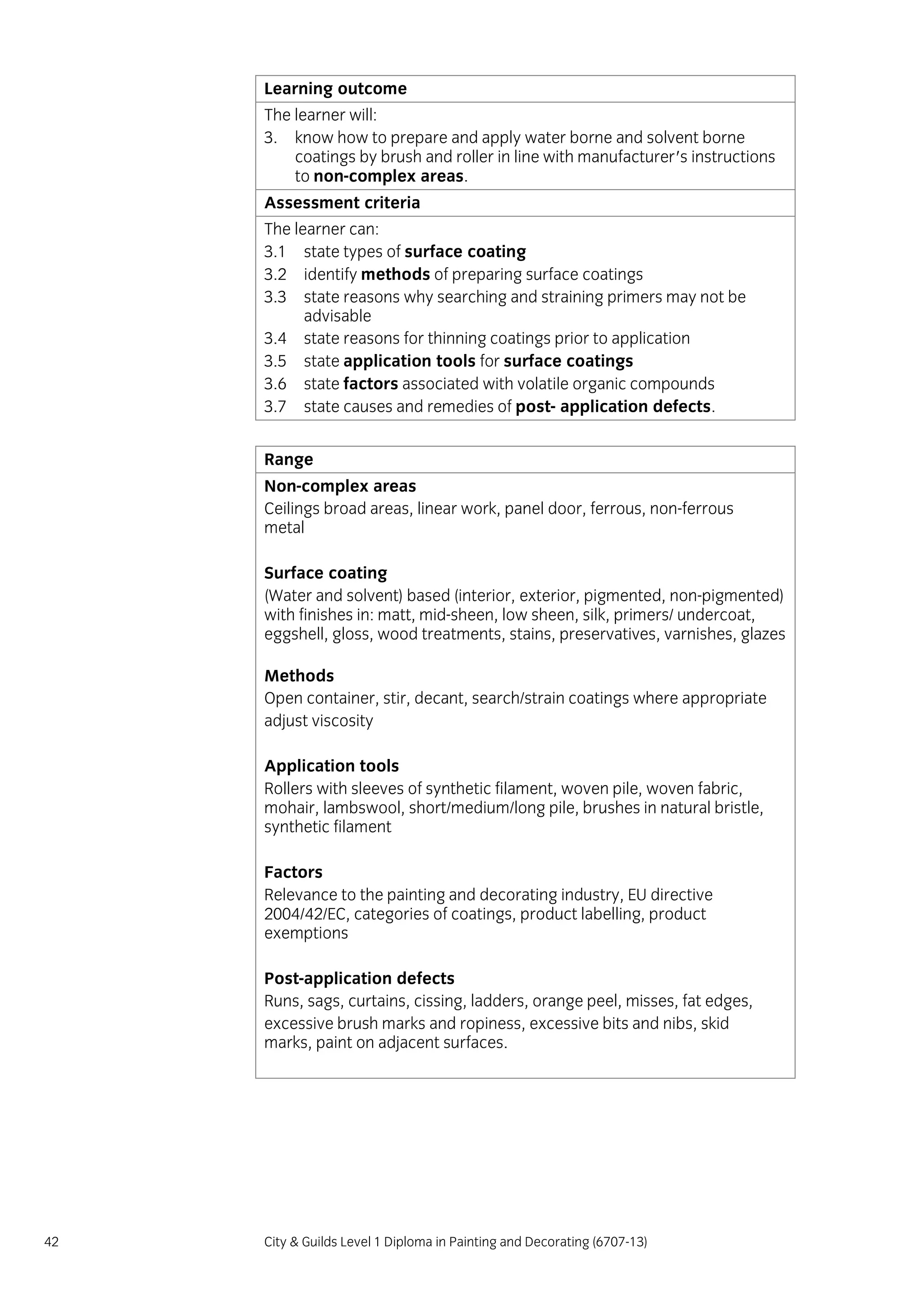 42 City & Guilds Level 1 Diploma in Painting and Decorating (6707-13)
Learning outcome
The learner will:
3. know how to prepare and apply water borne and solvent borne
coatings by brush and roller in line with manufacturer's instructions
to non-complex areas.
Assessment criteria
The learner can:
3.1 state types of surface coating
3.2 identify methods of preparing surface coatings
3.3 state reasons why searching and straining primers may not be
advisable
3.4 state reasons for thinning coatings prior to application
3.5 state application tools for surface coatings
3.6 state factors associated with volatile organic compounds
3.7 state causes and remedies of post- application defects.
Range
Non-complex areas
Ceilings broad areas, linear work, panel door, ferrous, non-ferrous
metal
Surface coating
(Water and solvent) based (interior, exterior, pigmented, non-pigmented)
with finishes in: matt, mid-sheen, low sheen, silk, primers/ undercoat,
eggshell, gloss, wood treatments, stains, preservatives, varnishes, glazes
Methods
Open container, stir, decant, search/strain coatings where appropriate
adjust viscosity
Application tools
Rollers with sleeves of synthetic filament, woven pile, woven fabric,
mohair, lambswool, short/medium/long pile, brushes in natural bristle,
synthetic filament
Factors
Relevance to the painting and decorating industry, EU directive
2004/42/EC, categories of coatings, product labelling, product
exemptions
Post-application defects
Runs, sags, curtains, cissing, ladders, orange peel, misses, fat edges,
excessive brush marks and ropiness, excessive bits and nibs, skid
marks, paint on adjacent surfaces.
 