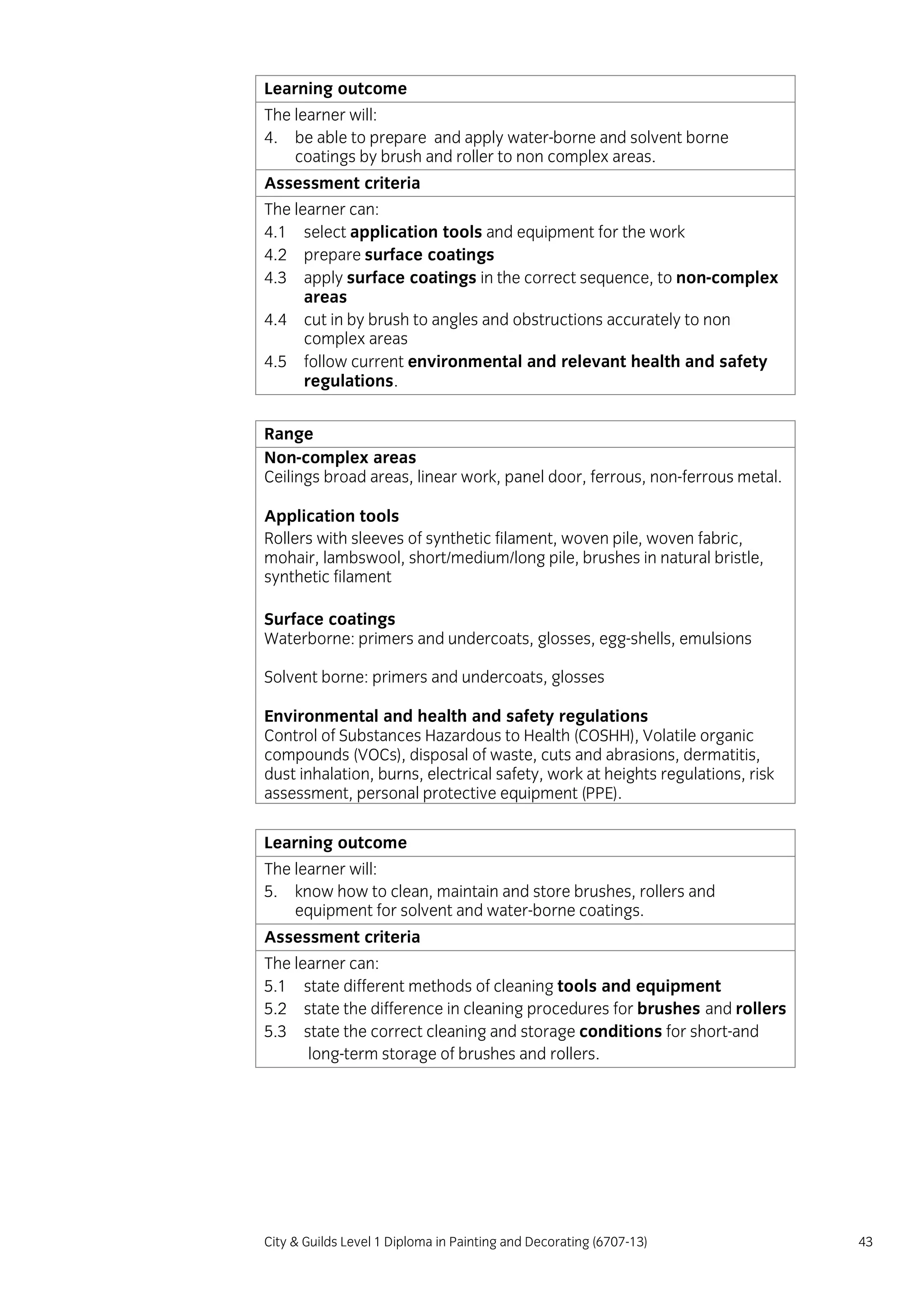 City & Guilds Level 1 Diploma in Painting and Decorating (6707-13) 43
Learning outcome
The learner will:
4. be able to prepare and apply water-borne and solvent borne
coatings by brush and roller to non complex areas.
Assessment criteria
The learner can:
4.1 select application tools and equipment for the work
4.2 prepare surface coatings
4.3 apply surface coatings in the correct sequence, to non-complex
areas
4.4 cut in by brush to angles and obstructions accurately to non
complex areas
4.5 follow current environmental and relevant health and safety
regulations.
Range
Non-complex areas
Ceilings broad areas, linear work, panel door, ferrous, non-ferrous metal.
Application tools
Rollers with sleeves of synthetic filament, woven pile, woven fabric,
mohair, lambswool, short/medium/long pile, brushes in natural bristle,
synthetic filament
Surface coatings
Waterborne: primers and undercoats, glosses, egg-shells, emulsions
Solvent borne: primers and undercoats, glosses
Environmental and health and safety regulations
Control of Substances Hazardous to Health (COSHH), Volatile organic
compounds (VOCs), disposal of waste, cuts and abrasions, dermatitis,
dust inhalation, burns, electrical safety, work at heights regulations, risk
assessment, personal protective equipment (PPE).
Learning outcome
The learner will:
5. know how to clean, maintain and store brushes, rollers and
equipment for solvent and water-borne coatings.
Assessment criteria
The learner can:
5.1 state different methods of cleaning tools and equipment
5.2 state the difference in cleaning procedures for brushes and rollers
5.3 state the correct cleaning and storage conditions for short-and
long-term storage of brushes and rollers.
 