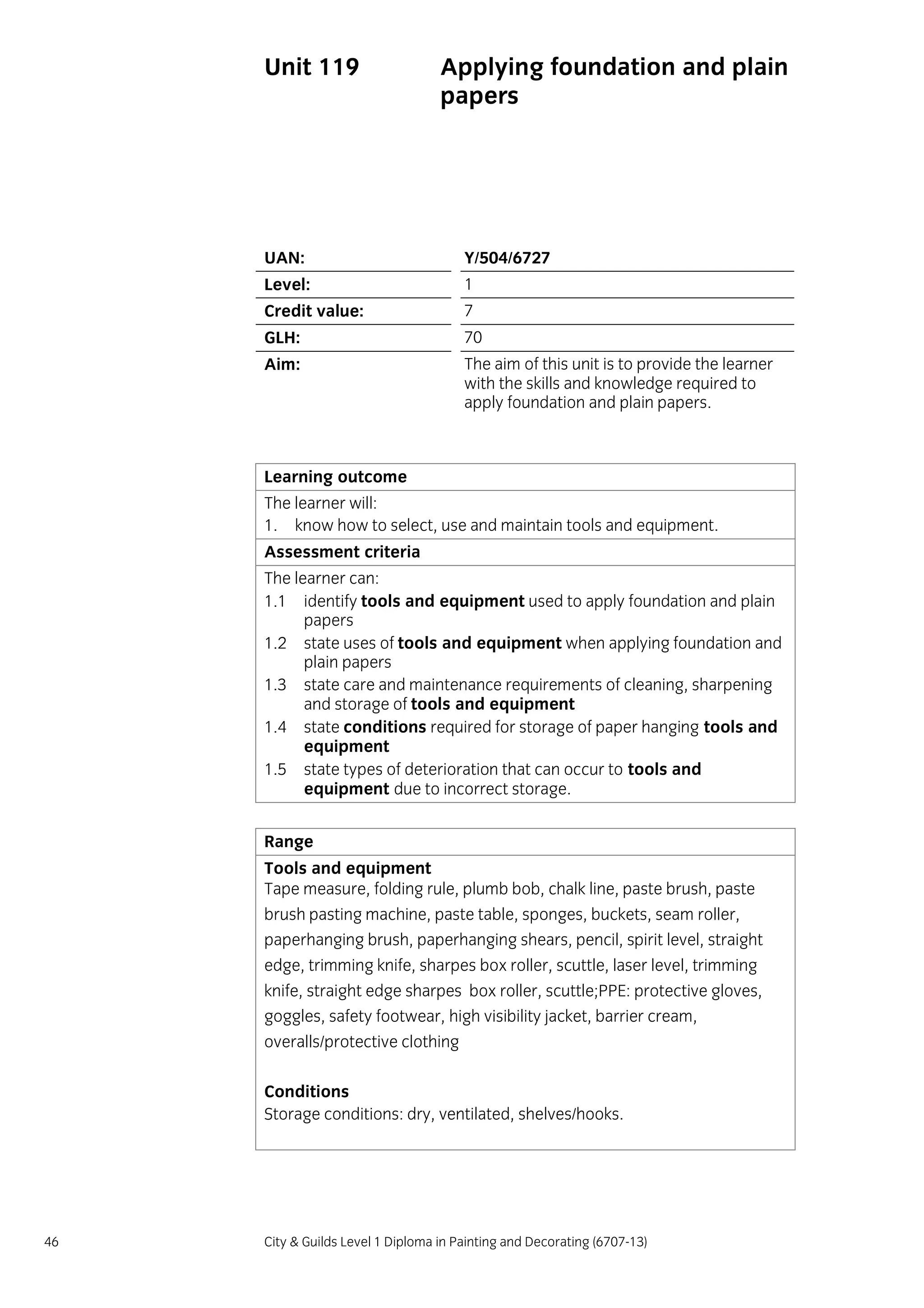 46 City & Guilds Level 1 Diploma in Painting and Decorating (6707-13)
Unit 119 Applying foundation and plain
papers
UAN: Y/504/6727
Level: 1
Credit value: 7
GLH: 70
Aim: The aim of this unit is to provide the learner
with the skills and knowledge required to
apply foundation and plain papers.
Learning outcome
The learner will:
1. know how to select, use and maintain tools and equipment.
Assessment criteria
The learner can:
1.1 identify tools and equipment used to apply foundation and plain
papers
1.2 state uses of tools and equipment when applying foundation and
plain papers
1.3 state care and maintenance requirements of cleaning, sharpening
and storage of tools and equipment
1.4 state conditions required for storage of paper hanging tools and
equipment
1.5 state types of deterioration that can occur to tools and
equipment due to incorrect storage.
Range
Tools and equipment
Tape measure, folding rule, plumb bob, chalk line, paste brush, paste
brush pasting machine, paste table, sponges, buckets, seam roller,
paperhanging brush, paperhanging shears, pencil, spirit level, straight
edge, trimming knife, sharpes box roller, scuttle, laser level, trimming
knife, straight edge sharpes box roller, scuttle;PPE: protective gloves,
goggles, safety footwear, high visibility jacket, barrier cream,
overalls/protective clothing
Conditions
Storage conditions: dry, ventilated, shelves/hooks.
 