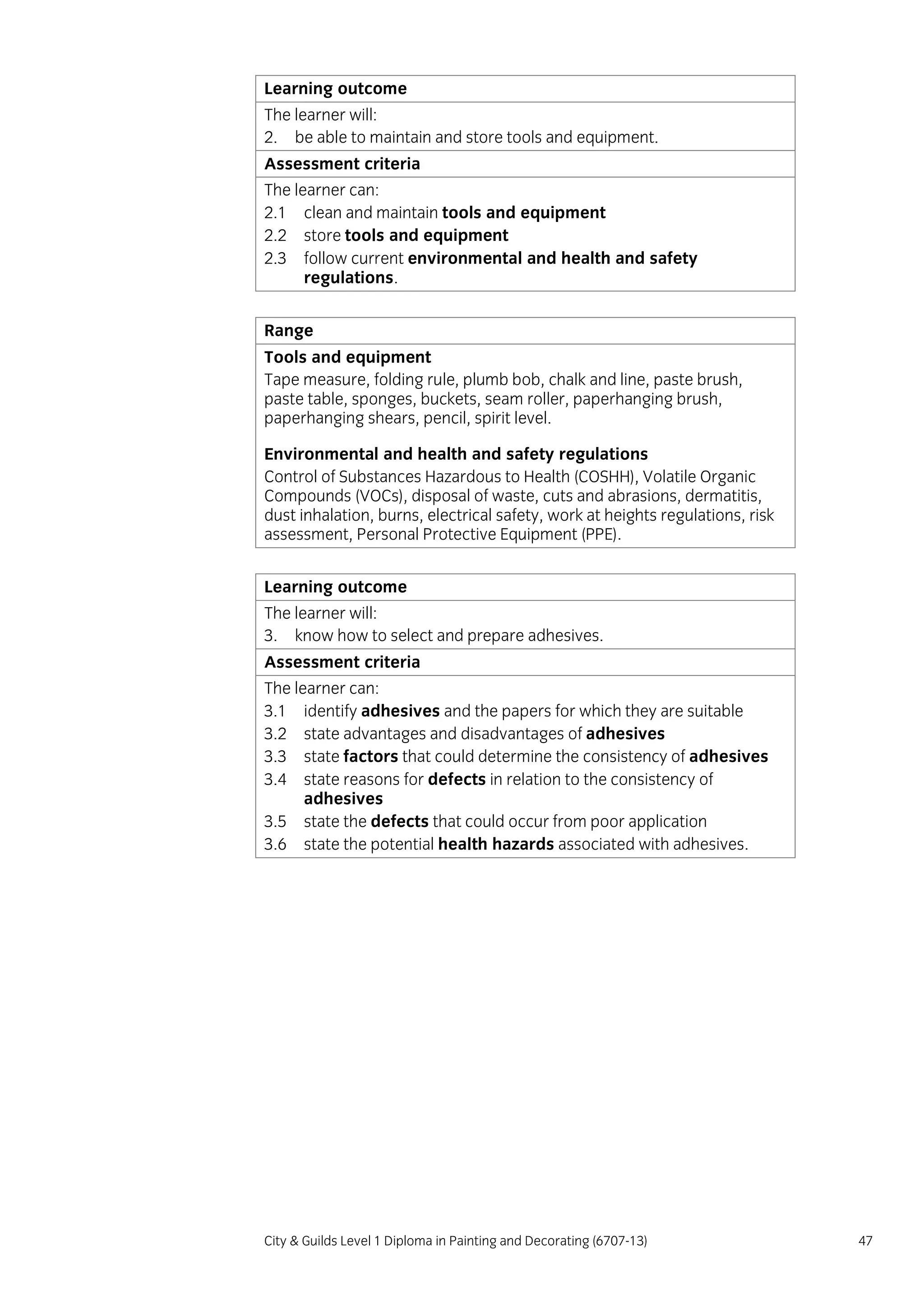 City & Guilds Level 1 Diploma in Painting and Decorating (6707-13) 47
Learning outcome
The learner will:
2. be able to maintain and store tools and equipment.
Assessment criteria
The learner can:
2.1 clean and maintain tools and equipment
2.2 store tools and equipment
2.3 follow current environmental and health and safety
regulations.
Range
Tools and equipment
Tape measure, folding rule, plumb bob, chalk and line, paste brush,
paste table, sponges, buckets, seam roller, paperhanging brush,
paperhanging shears, pencil, spirit level.
Environmental and health and safety regulations
Control of Substances Hazardous to Health (COSHH), Volatile Organic
Compounds (VOCs), disposal of waste, cuts and abrasions, dermatitis,
dust inhalation, burns, electrical safety, work at heights regulations, risk
assessment, Personal Protective Equipment (PPE).
Learning outcome
The learner will:
3. know how to select and prepare adhesives.
Assessment criteria
The learner can:
3.1 identify adhesives and the papers for which they are suitable
3.2 state advantages and disadvantages of adhesives
3.3 state factors that could determine the consistency of adhesives
3.4 state reasons for defects in relation to the consistency of
adhesives
3.5 state the defects that could occur from poor application
3.6 state the potential health hazards associated with adhesives.
 