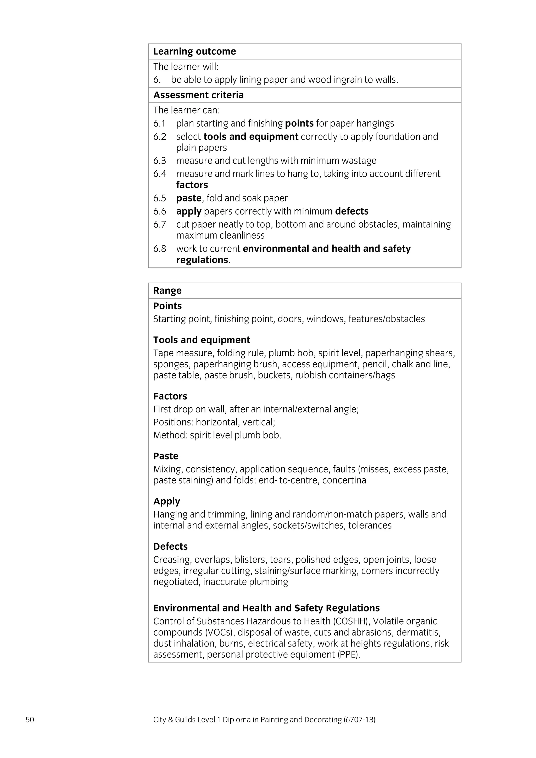 50 City & Guilds Level 1 Diploma in Painting and Decorating (6707-13)
Learning outcome
The learner will:
6. be able to apply lining paper and wood ingrain to walls.
Assessment criteria
The learner can:
6.1 plan starting and finishing points for paper hangings
6.2 select tools and equipment correctly to apply foundation and
plain papers
6.3 measure and cut lengths with minimum wastage
6.4 measure and mark lines to hang to, taking into account different
factors
6.5 paste, fold and soak paper
6.6 apply papers correctly with minimum defects
6.7 cut paper neatly to top, bottom and around obstacles, maintaining
maximum cleanliness
6.8 work to current environmental and health and safety
regulations.
Range
Points
Starting point, finishing point, doors, windows, features/obstacles
Tools and equipment
Tape measure, folding rule, plumb bob, spirit level, paperhanging shears,
sponges, paperhanging brush, access equipment, pencil, chalk and line,
paste table, paste brush, buckets, rubbish containers/bags
Factors
First drop on wall, after an internal/external angle;
Positions: horizontal, vertical;
Method: spirit level plumb bob.
Paste
Mixing, consistency, application sequence, faults (misses, excess paste,
paste staining) and folds: end- to-centre, concertina
Apply
Hanging and trimming, lining and random/non-match papers, walls and
internal and external angles, sockets/switches, tolerances
Defects
Creasing, overlaps, blisters, tears, polished edges, open joints, loose
edges, irregular cutting, staining/surface marking, corners incorrectly
negotiated, inaccurate plumbing
Environmental and Health and Safety Regulations
Control of Substances Hazardous to Health (COSHH), Volatile organic
compounds (VOCs), disposal of waste, cuts and abrasions, dermatitis,
dust inhalation, burns, electrical safety, work at heights regulations, risk
assessment, personal protective equipment (PPE).
 
