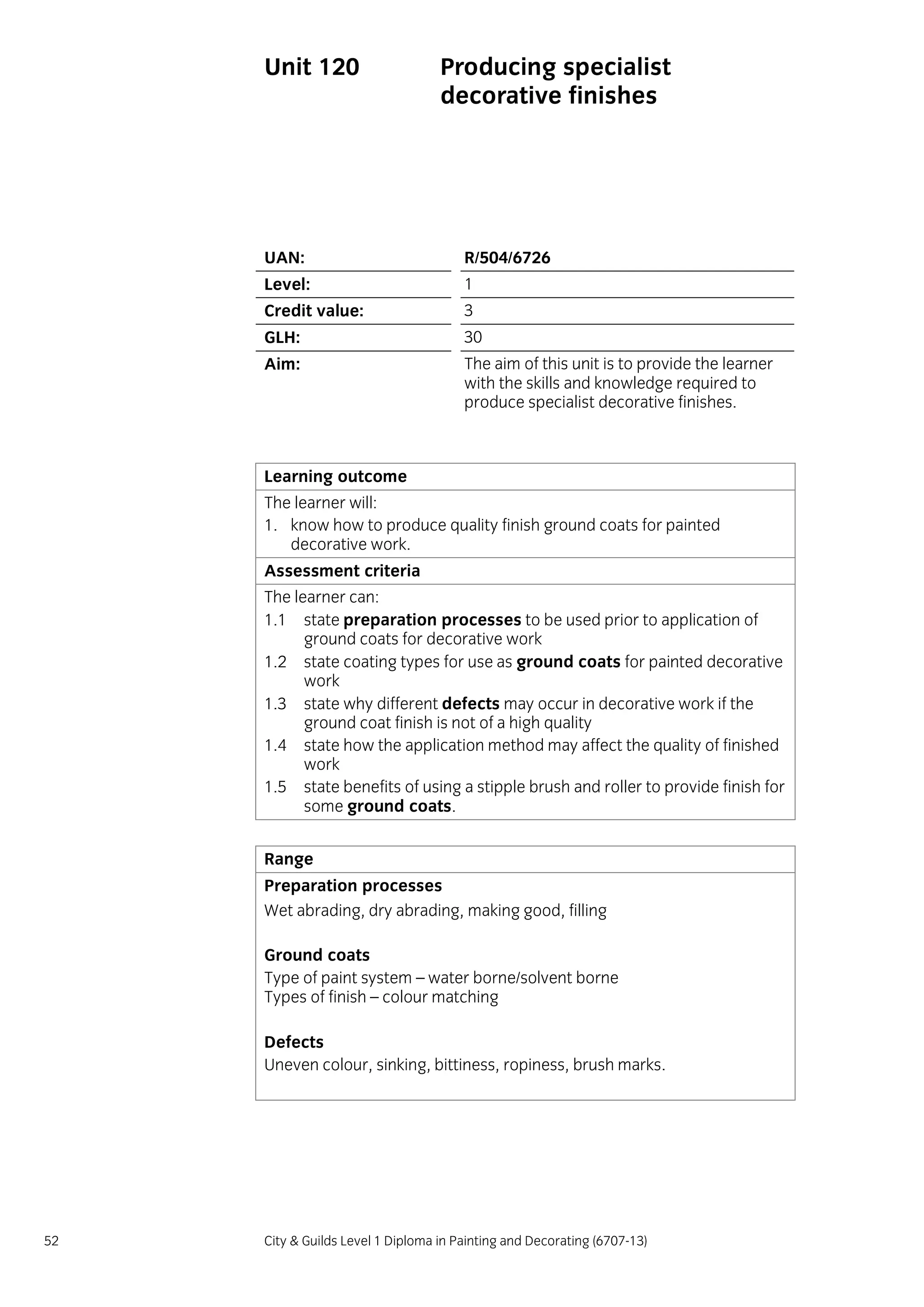 52 City & Guilds Level 1 Diploma in Painting and Decorating (6707-13)
Unit 120 Producing specialist
decorative finishes
UAN: R/504/6726
Level: 1
Credit value: 3
GLH: 30
Aim: The aim of this unit is to provide the learner
with the skills and knowledge required to
produce specialist decorative finishes.
Learning outcome
The learner will:
1. know how to produce quality finish ground coats for painted
decorative work.
Assessment criteria
The learner can:
1.1 state preparation processes to be used prior to application of
ground coats for decorative work
1.2 state coating types for use as ground coats for painted decorative
work
1.3 state why different defects may occur in decorative work if the
ground coat finish is not of a high quality
1.4 state how the application method may affect the quality of finished
work
1.5 state benefits of using a stipple brush and roller to provide finish for
some ground coats.
Range
Preparation processes
Wet abrading, dry abrading, making good, filling
Ground coats
Type of paint system – water borne/solvent borne
Types of finish – colour matching
Defects
Uneven colour, sinking, bittiness, ropiness, brush marks.
 