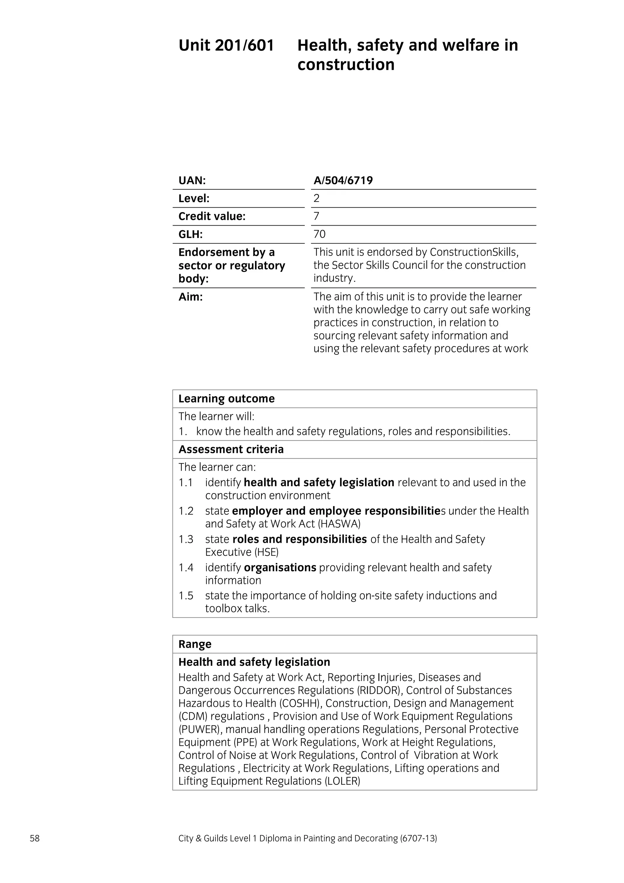 58 City & Guilds Level 1 Diploma in Painting and Decorating (6707-13)
Unit 201/601 Health, safety and welfare in
construction
UAN: A/504/6719
Level: 2
Credit value: 7
GLH: 70
Endorsement by a
sector or regulatory
body:
This unit is endorsed by ConstructionSkills,
the Sector Skills Council for the construction
industry.
Aim: The aim of this unit is to provide the learner
with the knowledge to carry out safe working
practices in construction, in relation to
sourcing relevant safety information and
using the relevant safety procedures at work
Learning outcome
The learner will:
1. know the health and safety regulations, roles and responsibilities.
Assessment criteria
The learner can:
1.1 identify health and safety legislation relevant to and used in the
construction environment
1.2 state employer and employee responsibilities under the Health
and Safety at Work Act (HASWA)
1.3 state roles and responsibilities of the Health and Safety
Executive (HSE)
1.4 identify organisations providing relevant health and safety
information
1.5 state the importance of holding on-site safety inductions and
toolbox talks.
Range
Health and safety legislation
Health and Safety at Work Act, Reporting Injuries, Diseases and
Dangerous Occurrences Regulations (RIDDOR), Control of Substances
Hazardous to Health (COSHH), Construction, Design and Management
(CDM) regulations , Provision and Use of Work Equipment Regulations
(PUWER), manual handling operations Regulations, Personal Protective
Equipment (PPE) at Work Regulations, Work at Height Regulations,
Control of Noise at Work Regulations, Control of Vibration at Work
Regulations , Electricity at Work Regulations, Lifting operations and
Lifting Equipment Regulations (LOLER)
 
