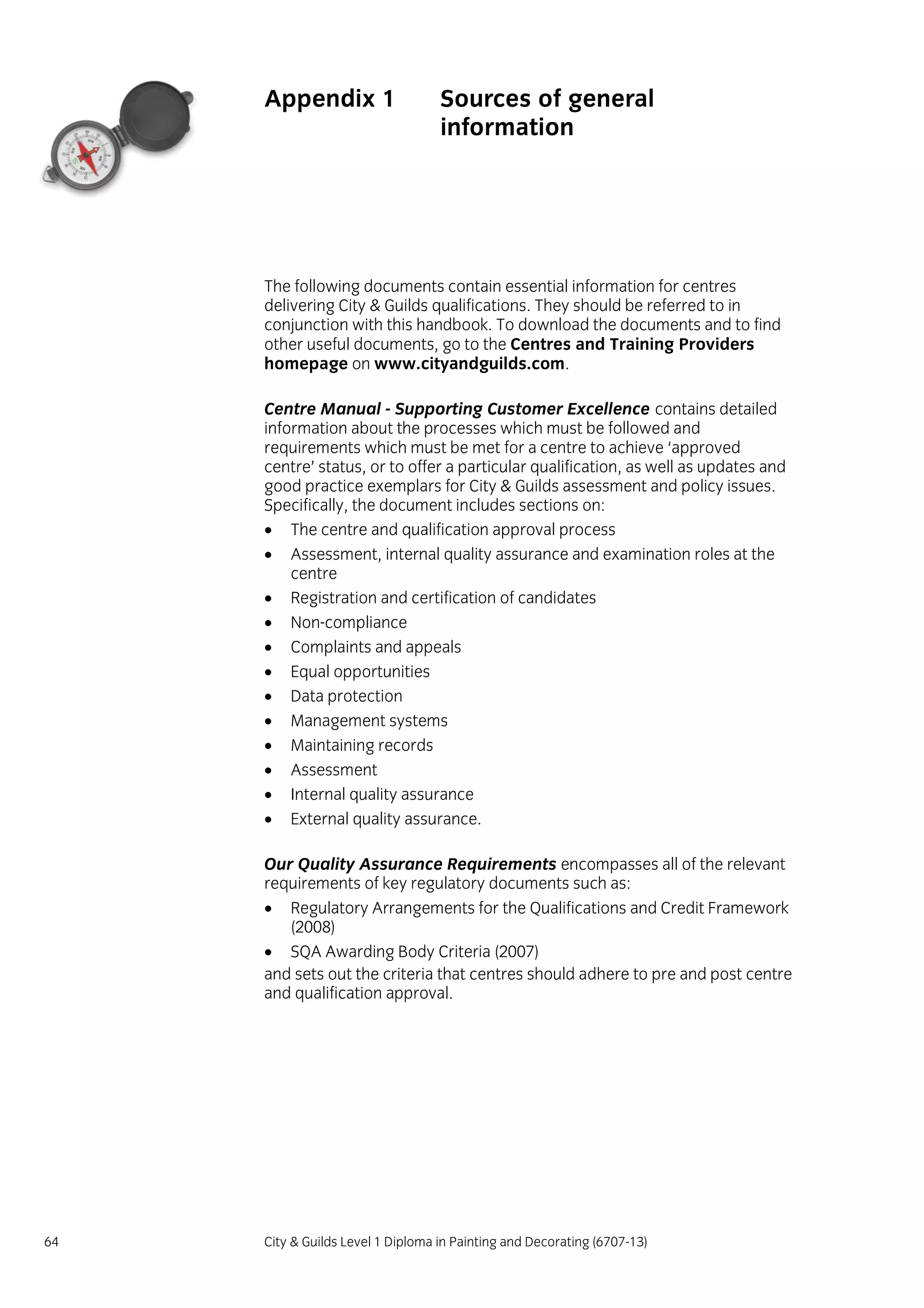 64 City & Guilds Level 1 Diploma in Painting and Decorating (6707-13)
Appendix 1 Sources of general
information
The following documents contain essential information for centres
delivering City & Guilds qualifications. They should be referred to in
conjunction with this handbook. To download the documents and to find
other useful documents, go to the Centres and Training Providers
homepage on www.cityandguilds.com.
Centre Manual - Supporting Customer Excellence contains detailed
information about the processes which must be followed and
requirements which must be met for a centre to achieve ‘approved
centre’ status, or to offer a particular qualification, as well as updates and
good practice exemplars for City & Guilds assessment and policy issues.
Specifically, the document includes sections on:
 The centre and qualification approval process
 Assessment, internal quality assurance and examination roles at the
centre
 Registration and certification of candidates
 Non-compliance
 Complaints and appeals
 Equal opportunities
 Data protection
 Management systems
 Maintaining records
 Assessment
 Internal quality assurance
 External quality assurance.
Our Quality Assurance Requirements encompasses all of the relevant
requirements of key regulatory documents such as:
 Regulatory Arrangements for the Qualifications and Credit Framework
(2008)
 SQA Awarding Body Criteria (2007)
and sets out the criteria that centres should adhere to pre and post centre
and qualification approval.
 