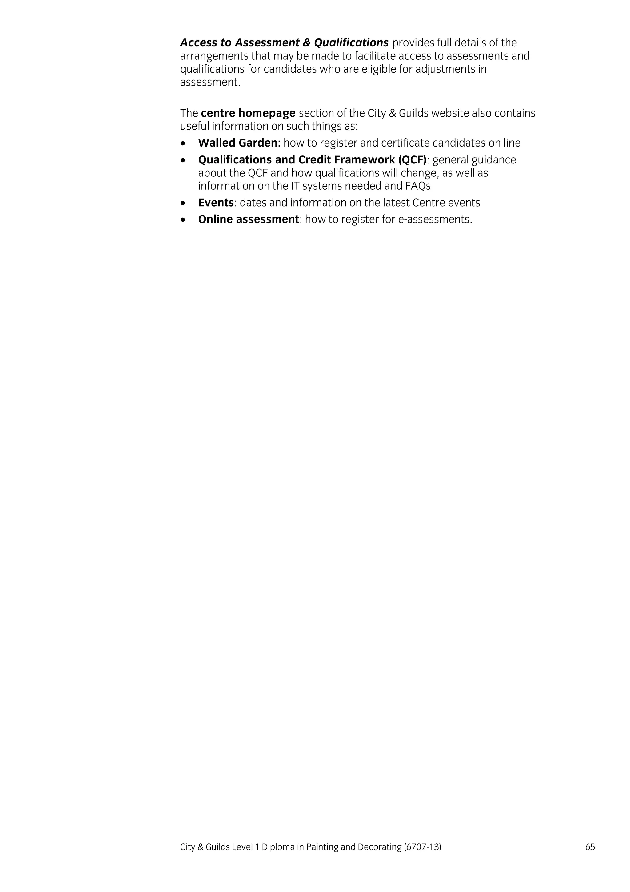 City & Guilds Level 1 Diploma in Painting and Decorating (6707-13) 65
Access to Assessment & Qualifications provides full details of the
arrangements that may be made to facilitate access to assessments and
qualifications for candidates who are eligible for adjustments in
assessment.
The centre homepage section of the City & Guilds website also contains
useful information on such things as:
 Walled Garden: how to register and certificate candidates on line
 Qualifications and Credit Framework (QCF): general guidance
about the QCF and how qualifications will change, as well as
information on the IT systems needed and FAQs
 Events: dates and information on the latest Centre events
 Online assessment: how to register for e-assessments.
 