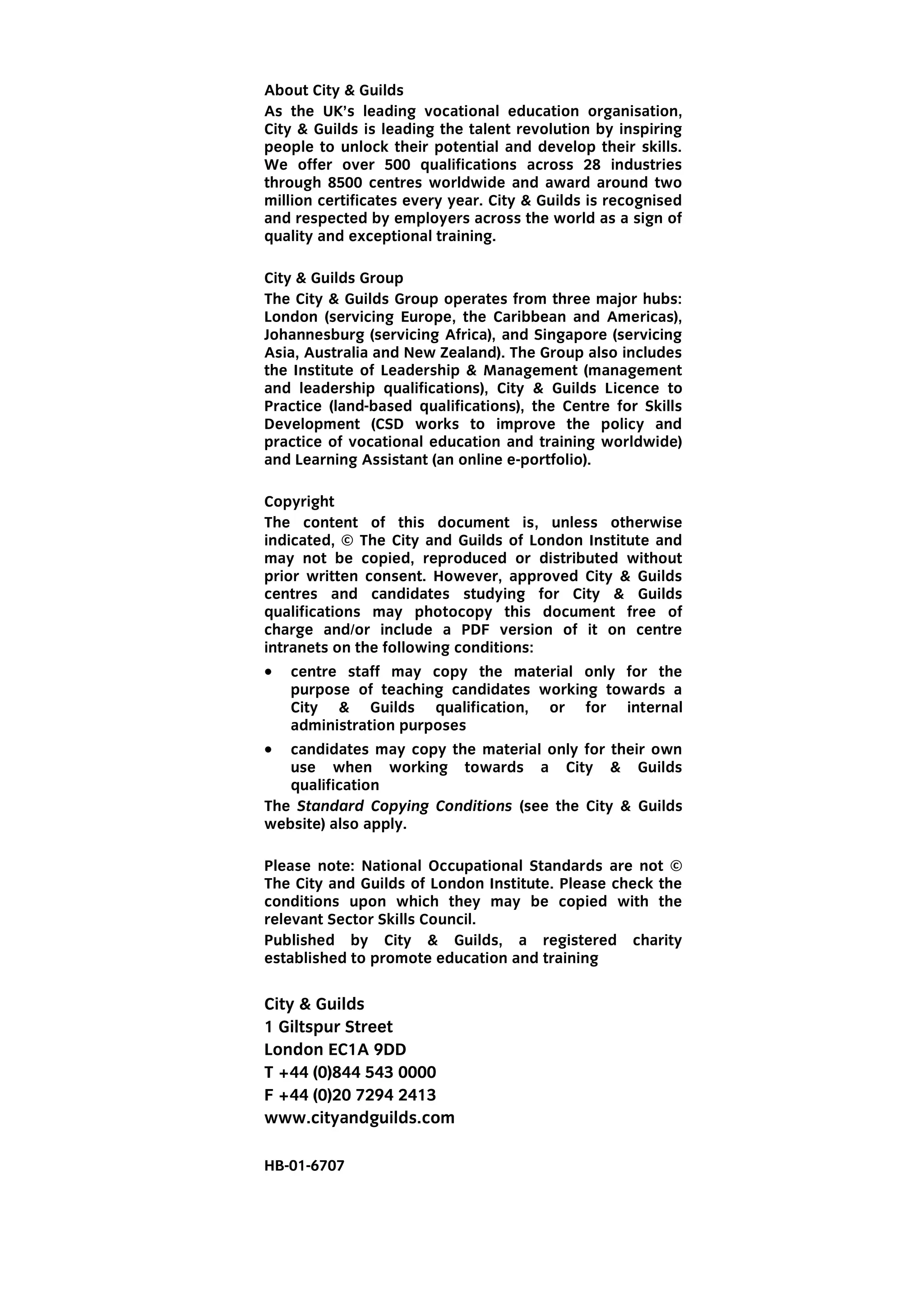 About City & Guilds
As the UK’s leading vocational education organisation,
City & Guilds is leading the talent revolution by inspiring
people to unlock their potential and develop their skills.
We offer over 500 qualifications across 28 industries
through 8500 centres worldwide and award around two
million certificates every year. City & Guilds is recognised
and respected by employers across the world as a sign of
quality and exceptional training.
City & Guilds Group
The City & Guilds Group operates from three major hubs:
London (servicing Europe, the Caribbean and Americas),
Johannesburg (servicing Africa), and Singapore (servicing
Asia, Australia and New Zealand). The Group also includes
the Institute of Leadership & Management (management
and leadership qualifications), City & Guilds Licence to
Practice (land-based qualifications), the Centre for Skills
Development (CSD works to improve the policy and
practice of vocational education and training worldwide)
and Learning Assistant (an online e-portfolio).
Copyright
The content of this document is, unless otherwise
indicated, © The City and Guilds of London Institute and
may not be copied, reproduced or distributed without
prior written consent. However, approved City & Guilds
centres and candidates studying for City & Guilds
qualifications may photocopy this document free of
charge and/or include a PDF version of it on centre
intranets on the following conditions:
 centre staff may copy the material only for the
purpose of teaching candidates working towards a
City & Guilds qualification, or for internal
administration purposes
 candidates may copy the material only for their own
use when working towards a City & Guilds
qualification
The Standard Copying Conditions (see the City & Guilds
website) also apply.
Please note: National Occupational Standards are not ©
The City and Guilds of London Institute. Please check the
conditions upon which they may be copied with the
relevant Sector Skills Council.
Published by City & Guilds, a registered charity
established to promote education and training
City & Guilds
1 Giltspur Street
London EC1A 9DD
T +44 (0)844 543 0000
F +44 (0)20 7294 2413
www.cityandguilds.com
HB-01-6707
 