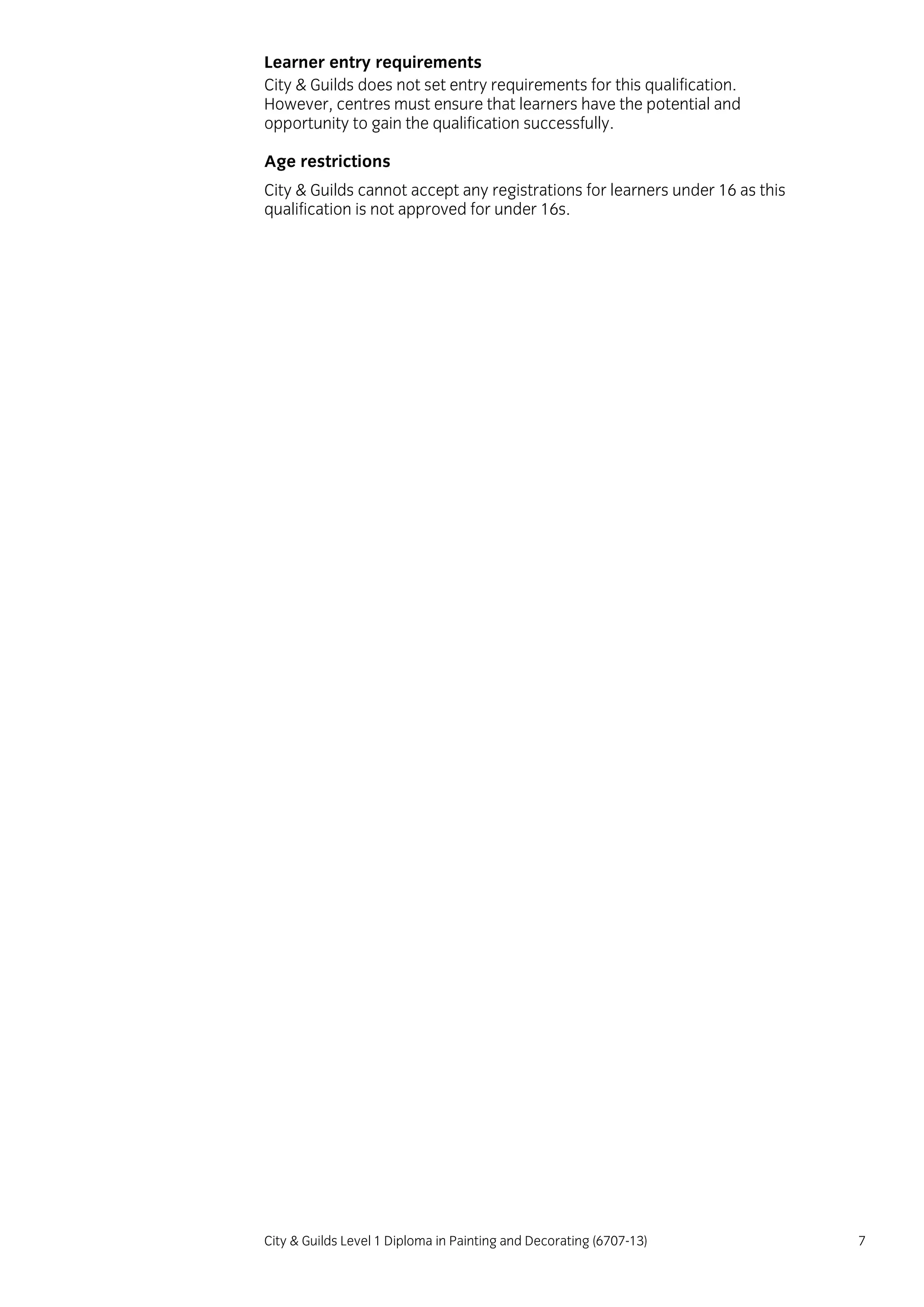 City & Guilds Level 1 Diploma in Painting and Decorating (6707-13) 7
Learner entry requirements
City & Guilds does not set entry requirements for this qualification.
However, centres must ensure that learners have the potential and
opportunity to gain the qualification successfully.
Age restrictions
City & Guilds cannot accept any registrations for learners under 16 as this
qualification is not approved for under 16s.
 