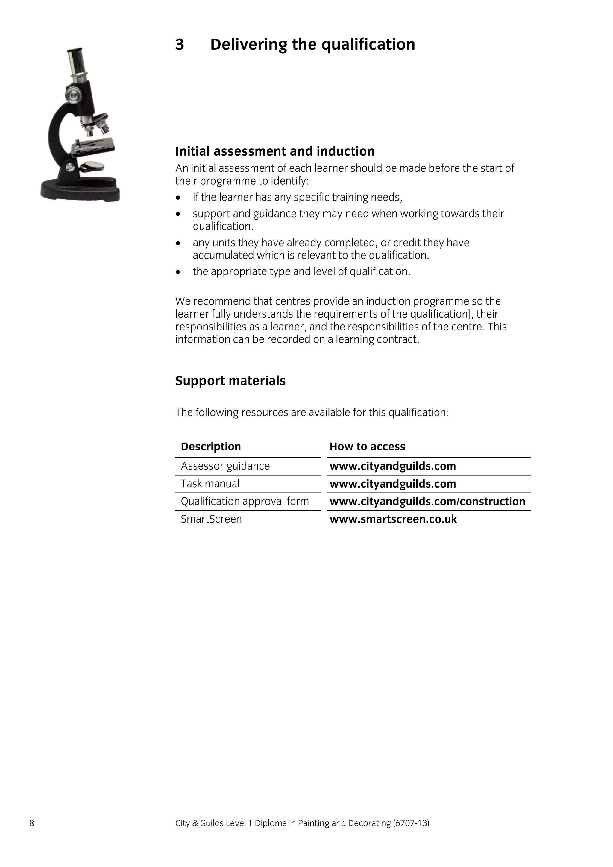 8 City & Guilds Level 1 Diploma in Painting and Decorating (6707-13)
3 Delivering the qualification
Initial assessment and induction
An initial assessment of each learner should be made before the start of
their programme to identify:
 if the learner has any specific training needs,
 support and guidance they may need when working towards their
qualification.
 any units they have already completed, or credit they have
accumulated which is relevant to the qualification.
 the appropriate type and level of qualification.
We recommend that centres provide an induction programme so the
learner fully understands the requirements of the qualification], their
responsibilities as a learner, and the responsibilities of the centre. This
information can be recorded on a learning contract.
Support materials
The following resources are available for this qualification:
Description How to access
Assessor guidance www.cityandguilds.com
Task manual www.cityandguilds.com
Qualification approval form www.cityandguilds.com/construction
SmartScreen www.smartscreen.co.uk
 