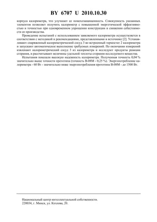 BY 6707 U 2010.10.30
3
корпуса калориметра, что улучшает ее помехозащищенность. Совокупность указанных
элементов позволяет получить калориметр с повышенной энергетической эффективно-
стью и точностью при одновременном упрощении конструкции и снижении себестоимо-
сти ее производства.
Проведение испытаний с использованием заявляемого калориметра осуществляется в
соответствии с методикой и рекомендациями, представленными в источнике [2]. Устанав-
ливают снаряженный калориметрический сосуд 3 во встроенный термостат 2 калориметра
и запускают автоматическое выполнение требуемых измерений. По окончании измерений
извлекают калориметрический сосуд 3 из калориметра и исследуют продукты реакции
сгорания, и рассчитывают величины удельной теплоты сгорания исследуемого вещества.
Испытания показали высокую надежность калориметра. Полученная точность 0,04 %
значительно выше точности прототипа (точность В-08М - 0,25 %). Энергопотребление ка-
лориметра - 60 Вт - значительно ниже энергопотребления прототипа В-08М - до 1500 Вт.
Национальный центр интеллектуальной собственности.
220034, г. Минск, ул. Козлова, 20.
 