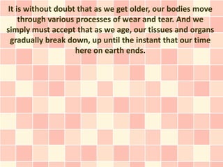 It is without doubt that as we get older, our bodies move
    through various processes of wear and tear. And we
simply must accept that as we age, our tissues and organs
 gradually break down, up until the instant that our time
                    here on earth ends.
 