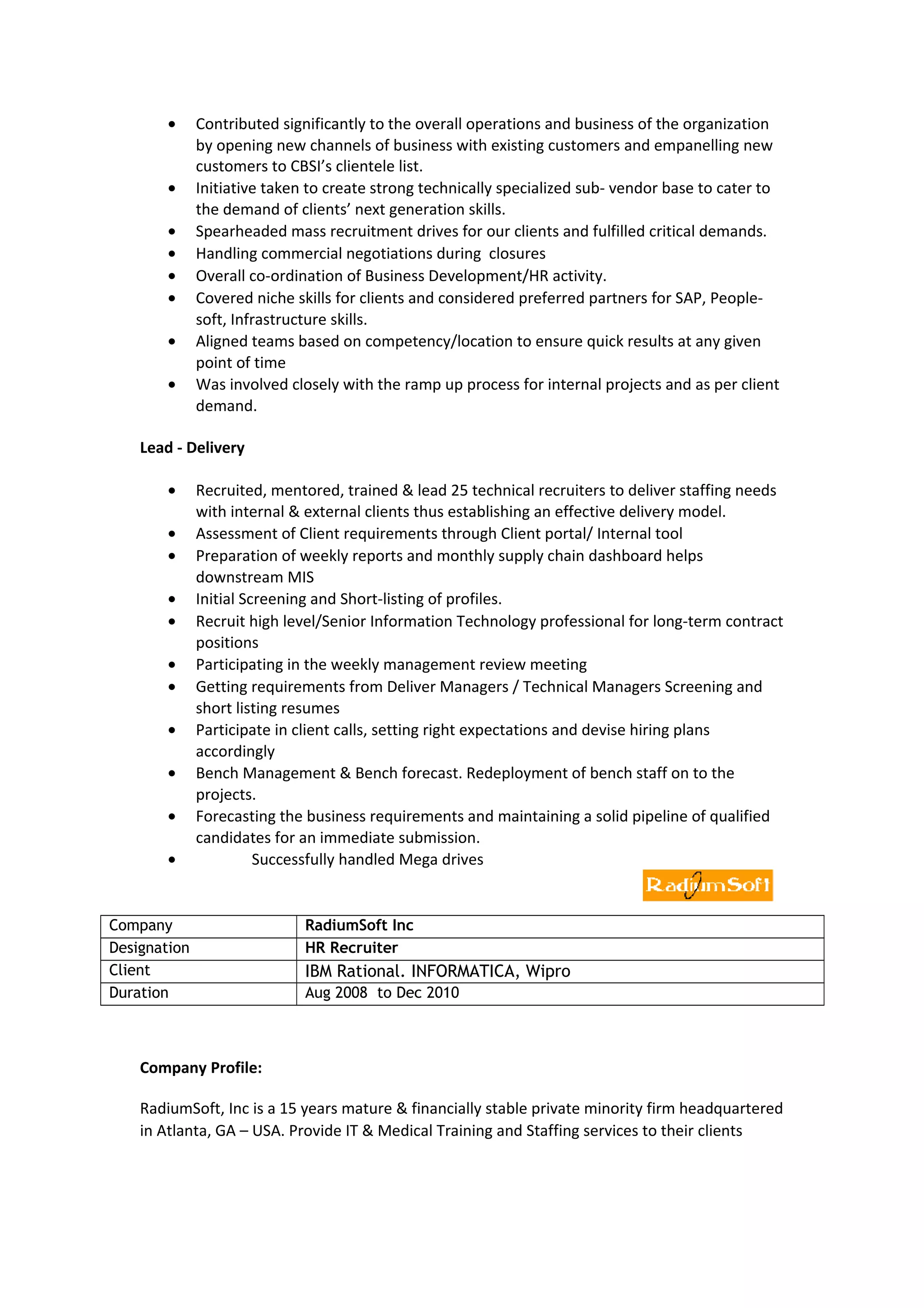 • Contributed significantly to the overall operations and business of the organization
by opening new channels of business with existing customers and empanelling new
customers to CBSI’s clientele list.
• Initiative taken to create strong technically specialized sub- vendor base to cater to
the demand of clients’ next generation skills.
• Spearheaded mass recruitment drives for our clients and fulfilled critical demands.
• Handling commercial negotiations during closures
• Overall co-ordination of Business Development/HR activity.
• Covered niche skills for clients and considered preferred partners for SAP, People-
soft, Infrastructure skills.
• Aligned teams based on competency/location to ensure quick results at any given
point of time
• Was involved closely with the ramp up process for internal projects and as per client
demand.
Lead - Delivery
• Recruited, mentored, trained & lead 25 technical recruiters to deliver staffing needs
with internal & external clients thus establishing an effective delivery model.
• Assessment of Client requirements through Client portal/ Internal tool
• Preparation of weekly reports and monthly supply chain dashboard helps
downstream MIS
• Initial Screening and Short-listing of profiles.
• Recruit high level/Senior Information Technology professional for long-term contract
positions
• Participating in the weekly management review meeting
• Getting requirements from Deliver Managers / Technical Managers Screening and
short listing resumes
• Participate in client calls, setting right expectations and devise hiring plans
accordingly
• Bench Management & Bench forecast. Redeployment of bench staff on to the
projects.
• Forecasting the business requirements and maintaining a solid pipeline of qualified
candidates for an immediate submission.
• Successfully handled Mega drives
Company RadiumSoft Inc
Designation HR Recruiter
Client IBM Rational. INFORMATICA, Wipro
Duration Aug 2008 to Dec 2010
Company Profile:
RadiumSoft, Inc is a 15 years mature & financially stable private minority firm headquartered
in Atlanta, GA – USA. Provide IT & Medical Training and Staffing services to their clients
 