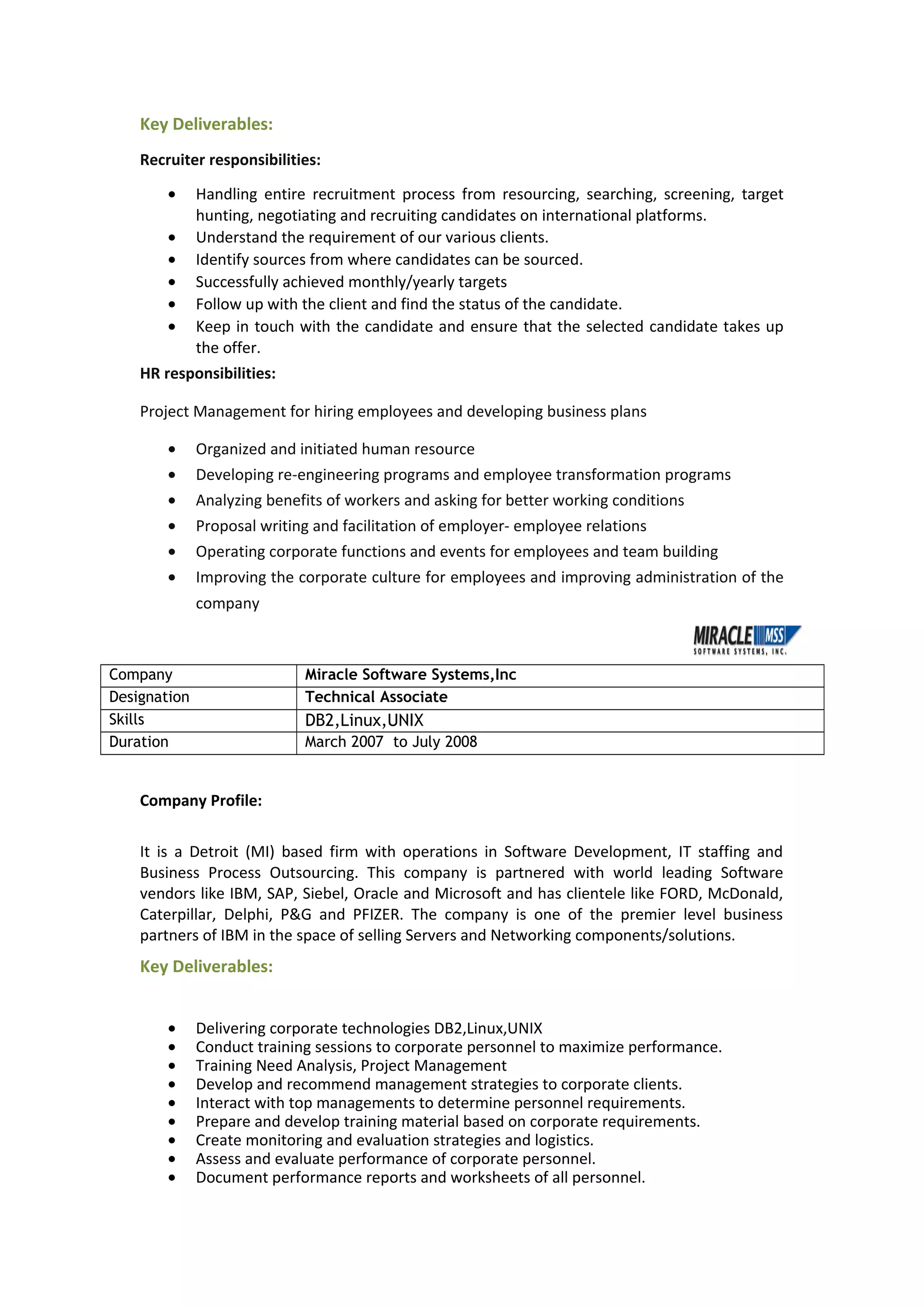 Key Deliverables:
Recruiter responsibilities:
• Handling entire recruitment process from resourcing, searching, screening, target
hunting, negotiating and recruiting candidates on international platforms.
• Understand the requirement of our various clients.
• Identify sources from where candidates can be sourced.
• Successfully achieved monthly/yearly targets
• Follow up with the client and find the status of the candidate.
• Keep in touch with the candidate and ensure that the selected candidate takes up
the offer.
HR responsibilities:
Project Management for hiring employees and developing business plans
• Organized and initiated human resource
• Developing re-engineering programs and employee transformation programs
• Analyzing benefits of workers and asking for better working conditions
• Proposal writing and facilitation of employer- employee relations
• Operating corporate functions and events for employees and team building
• Improving the corporate culture for employees and improving administration of the
company
Company Miracle Software Systems,Inc
Designation Technical Associate
Skills DB2,Linux,UNIX
Duration March 2007 to July 2008
Company Profile:
It is a Detroit (MI) based firm with operations in Software Development, IT staffing and
Business Process Outsourcing. This company is partnered with world leading Software
vendors like IBM, SAP, Siebel, Oracle and Microsoft and has clientele like FORD, McDonald,
Caterpillar, Delphi, P&G and PFIZER. The company is one of the premier level business
partners of IBM in the space of selling Servers and Networking components/solutions.
Key Deliverables:
• Delivering corporate technologies DB2,Linux,UNIX
• Conduct training sessions to corporate personnel to maximize performance.
• Training Need Analysis, Project Management
• Develop and recommend management strategies to corporate clients.
• Interact with top managements to determine personnel requirements.
• Prepare and develop training material based on corporate requirements.
• Create monitoring and evaluation strategies and logistics.
• Assess and evaluate performance of corporate personnel.
• Document performance reports and worksheets of all personnel.
 