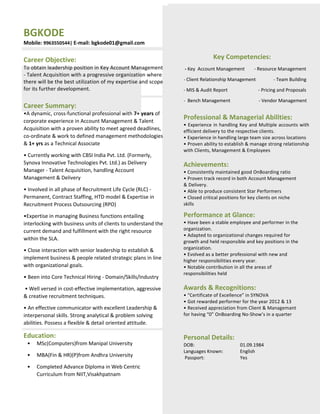 BGKODE
Mobile: 9963550544| E-mail: bgkode01@gmail.com
Career Objective:
To obtain leadership position in Key Account Management
- Talent Acquisition with a progressive organization where
there will be the best utilization of my expertise and scope
for its further development.
Career Summary:
•A dynamic, cross-functional professional with 7+ years of
corporate experience in Account Management & Talent
Acquisition with a proven ability to meet agreed deadlines,
co-ordinate & work to defined management methodologies
& 1+ yrs as a Technical Associate
• Currently working with CBSI India Pvt. Ltd. (Formerly,
Synova Innovative Technologies Pvt. Ltd.) as Delivery
Manager - Talent Acquisition, handling Account
Management & Delivery
• Involved in all phase of Recruitment Life Cycle (RLC) -
Permanent, Contract Staffing, HTD model & Expertise in
Recruitment Process Outsourcing (RPO)
•Expertise in managing Business functions entailing
interlocking with business units of clients to understand the
current demand and fulfillment with the right resource
within the SLA.
• Close interaction with senior leadership to establish &
implement business & people related strategic plans in line
with organizational goals.
• Been into Core Technical Hiring - Domain/Skills/Industry
• Well versed in cost-effective implementation, aggressive
& creative recruitment techniques.
• An effective communicator with excellent Leadership &
interpersonal skills. Strong analytical & problem solving
abilities. Possess a flexible & detail oriented attitude.
Education:
• MSc(Computers)from Manipal University
• MBA(Fin & HR)(P)from Andhra University
• Completed Advance Diploma in Web Centric
Curriculum from NIIT,Visakhpatnam
Key Competencies:
- Key Account Management - Resource Management
- Client Relationship Management - Team Building
- MIS & Audit Report - Pricing and Proposals
- Bench Management - Vendor Management
Professional & Managerial Abilities:
• Experience in handling Key and Multiple accounts with
efficient delivery to the respective clients.
• Experience in handling large team size across locations
• Proven ability to establish & manage strong relationship
with Clients, Management & Employees
Achievements:
• Consistently maintained good OnBoarding ratio
• Proven track record in both Account Management
& Delivery.
• Able to produce consistent Star Performers
• Closed critical positions for key clients on niche
skills
Performance at Glance:
• Have been a stable employee and performer in the
organization.
• Adapted to organizational changes required for
growth and held responsible and key positions in the
organization.
• Evolved as a better professional with new and
higher responsibilities every year.
• Notable contribution in all the areas of
responsibilities held
Awards & Recognitions:
• “Certificate of Excellence” in SYNOVA
• Got rewarded performer for the year 2012 & 13
• Received appreciation from Client & Managemant
for having “0” OnBoarding No-Show’s in a quarter
Personal Details:
DOB: 01.09.1984
Languages Known: English
Passport: Yes
 