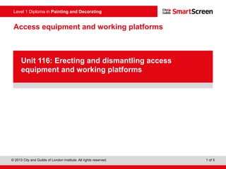 Level 1 Diploma in Painting and Decorating
© 2013 City and Guilds of London Institute. All rights reserved. 1 of 5
Access equipment and working platforms
PowerPoint
presentation
Unit 116: Erecting and dismantling access
equipment and working platforms
 
