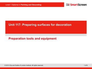 Level 1 Diploma in Painting and Decorating
© 2013 City and Guilds of London Institute. All rights reserved. 1 of 8
PowerPointpresentation
Preparation tools and equipment
Unit 117: Preparing surfaces for decoration
 