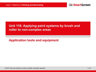 Level 1 Diploma in Painting and Decorating
© 2013 City and Guilds of London Institute. All rights reserved. 1 of 7
PowerPoint
presentationApplication tools and equipment
Unit 118: Applying paint systems by brush and
roller to non-complex areas
 