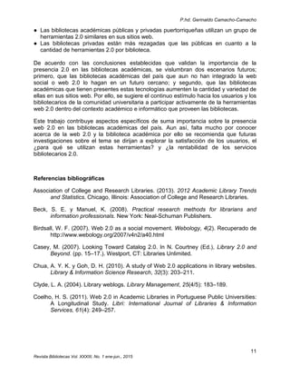 P.hd. Gerinaldo Camacho-Camacho
11
Revista Bibliotecas Vol. XXXIII, No. 1 ene-jun., 2015
● Las bibliotecas académicas públicas y privadas puertorriqueñas utilizan un grupo de
herramientas 2.0 similares en sus sitios web.
● Las bibliotecas privadas están más rezagadas que las públicas en cuanto a la
cantidad de herramientas 2.0 por biblioteca.
De acuerdo con las conclusiones establecidas que validan la importancia de la
presencia 2.0 en las bibliotecas académicas, se vislumbran dos escenarios futuros;
primero, que las bibliotecas académicas del país que aun no han integrado la web
social o web 2.0 lo hagan en un futuro cercano; y segundo, que las bibliotecas
académicas que tienen presentes estas tecnologías aumenten la cantidad y variedad de
ellas en sus sitios web. Por ello, se sugiere el continuo estímulo hacia los usuarios y los
bibliotecarios de la comunidad universitaria a participar activamente de la herramientas
web 2.0 dentro del contexto académico e informático que proveen las bibliotecas.
Este trabajo contribuye aspectos específicos de suma importancia sobre la presencia
web 2.0 en las bibliotecas académicas del país. Aun así, falta mucho por conocer
acerca de la web 2.0 y la biblioteca académica por ello se recomienda que futuras
investigaciones sobre el tema se dirijan a explorar la satisfacción de los usuarios, el
¿para qué se utilizan estas herramientas? y ¿la rentabilidad de los servicios
bibliotecarios 2.0.
Referencias bibliográficas
Association of College and Research Libraries. (2013). 2012 Academic Library Trends
and Statistics. Chicago, Illinois: Association of College and Research Libraries.
Beck, S. E. y Manuel, K. (2008). Practical research methods for librarians and
information professionals. New York: Neal-Schuman Publishers.
Birdsall, W. F. (2007). Web 2.0 as a social movement. Webology, 4(2). Recuperado de
http://www.webology.org/2007/v4n2/a40.html
Casey, M. (2007). Looking Toward Catalog 2.0. In N. Courtney (Ed.), Library 2.0 and
Beyond. (pp. 15–17.). Westport, CT: Libraries Unlimited.
Chua, A. Y. K. y Goh, D. H. (2010). A study of Web 2.0 applications in library websites.
Library & Information Science Research, 32(3): 203–211.
Clyde, L. A. (2004). Library weblogs. Library Management, 25(4/5): 183–189.
Coelho, H. S. (2011). Web 2.0 in Academic Libraries in Portuguese Public Universities:
A Longitudinal Study. Libri: International Journal of Libraries & Information
Services, 61(4): 249–257.
 