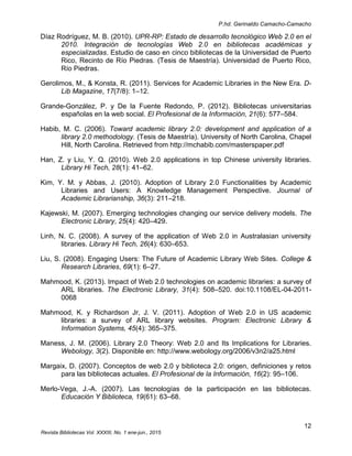 P.hd. Gerinaldo Camacho-Camacho
12
Revista Bibliotecas Vol. XXXIII, No. 1 ene-jun., 2015
Díaz Rodríguez, M. B. (2010). UPR-RP: Estado de desarrollo tecnológico Web 2.0 en el
2010. Integración de tecnologías Web 2.0 en bibliotecas académicas y
especializadas. Estudio de caso en cinco bibliotecas de la Universidad de Puerto
Rico, Recinto de Río Piedras. (Tesis de Maestría). Universidad de Puerto Rico,
Río Piedras.
Gerolimos, M., & Konsta, R. (2011). Services for Academic Libraries in the New Era. D-
Lib Magazine, 17(7/8): 1–12.
Grande-González, P. y De la Fuente Redondo, P. (2012). Bibliotecas universitarias
españolas en la web social. El Profesional de la Información, 21(6): 577–584.
Habib, M. C. (2006). Toward academic library 2.0: development and application of a
library 2.0 methodology. (Tesis de Maestría). University of North Carolina, Chapel
Hill, North Carolina. Retrieved from http://mchabib.com/masterspaper.pdf
Han, Z. y Liu, Y. Q. (2010). Web 2.0 applications in top Chinese university libraries.
Library Hi Tech, 28(1): 41–62.
Kim, Y. M. y Abbas, J. (2010). Adoption of Library 2.0 Functionalities by Academic
Libraries and Users: A Knowledge Management Perspective. Journal of
Academic Librarianship, 36(3): 211–218.
Kajewski, M. (2007). Emerging technologies changing our service delivery models. The
Electronic Library, 25(4): 420–429.
Linh, N. C. (2008). A survey of the application of Web 2.0 in Australasian university
libraries. Library Hi Tech, 26(4): 630–653.
Liu, S. (2008). Engaging Users: The Future of Academic Library Web Sites. College &
Research Libraries, 69(1): 6–27.
Mahmood, K. (2013). Impact of Web 2.0 technologies on academic libraries: a survey of
ARL libraries. The Electronic Library, 31(4): 508–520. doi:10.1108/EL-04-2011-
0068
Mahmood, K. y Richardson Jr, J. V. (2011). Adoption of Web 2.0 in US academic
libraries: a survey of ARL library websites. Program: Electronic Library &
Information Systems, 45(4): 365–375.
Maness, J. M. (2006). Library 2.0 Theory: Web 2.0 and Its Implications for Libraries.
Webology, 3(2). Disponible en: http://www.webology.org/2006/v3n2/a25.html
Margaix, D. (2007). Conceptos de web 2.0 y biblioteca 2.0: origen, definiciones y retos
para las bibliotecas actuales. El Profesional de la Información, 16(2): 95–106.
Merlo-Vega, J.-A. (2007). Las tecnologías de la participación en las bibliotecas.
Educación Y Biblioteca, 19(61): 63–68.
 