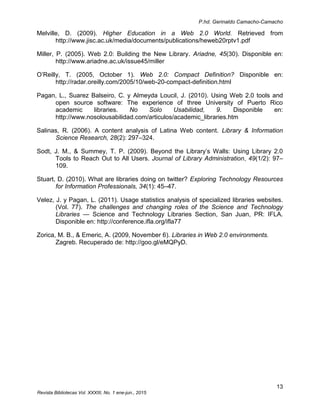 P.hd. Gerinaldo Camacho-Camacho
13
Revista Bibliotecas Vol. XXXIII, No. 1 ene-jun., 2015
Melville, D. (2009). Higher Education in a Web 2.0 World. Retrieved from
http://www.jisc.ac.uk/media/documents/publications/heweb20rptv1.pdf
Miller, P. (2005). Web 2.0: Building the New Library. Ariadne, 45(30). Disponible en:
http://www.ariadne.ac.uk/issue45/miller
O’Reilly, T. (2005, October 1). Web 2.0: Compact Definition? Disponible en:
http://radar.oreilly.com/2005/10/web-20-compact-definition.html
Pagan, L., Suarez Balseiro, C. y Almeyda Loucil, J. (2010). Using Web 2.0 tools and
open source software: The experience of three University of Puerto Rico
academic libraries. No Solo Usabilidad, 9. Disponible en:
http://www.nosolousabilidad.com/articulos/academic_libraries.htm
Salinas, R. (2006). A content analysis of Latina Web content. Library & Information
Science Research, 28(2): 297–324.
Sodt, J. M., & Summey, T. P. (2009). Beyond the Library’s Walls: Using Library 2.0
Tools to Reach Out to All Users. Journal of Library Administration, 49(1/2): 97–
109.
Stuart, D. (2010). What are libraries doing on twitter? Exploring Technology Resources
for Information Professionals, 34(1): 45–47.
Velez, J. y Pagan, L. (2011). Usage statistics analysis of specialized libraries websites.
(Vol. 77). The challenges and changing roles of the Science and Technology
Libraries — Science and Technology Libraries Section, San Juan, PR: IFLA.
Disponible en: http://conference.ifla.org/ifla77
Zorica, M. B., & Emeric, A. (2009, November 6). Libraries in Web 2.0 environments.
Zagreb. Recuperado de: http://goo.gl/eMQPyD.
 