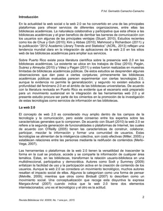 P.hd. Gerinaldo Camacho-Camacho
2
Revista Bibliotecas Vol. XXXIII, No. 1 ene-jun., 2015
Introducción
En la actualidad la web social o la web 2.0 se ha convertido en una de las principales
plataformas para ofrecer servicios de diferentes organizaciones, entre ellas las
bibliotecas académicas. La naturaleza colaborativa y participativa que esta ofrece a las
bibliotecas académicas y el gran beneficio de derribar las barreras de comunicación con
los usuarios son algunas de las principales ventajas (Stuart, 2010). Estudios recientes
como los de Chua y Goh (2010); Kim y Abbas (2010); Mahmood y Richardson (2011) y
la publicación “2012 Academic Library Trends and Statistics” (ACRL, 2013) reflejan una
tendencia mundial clara en la integración de aplicaciones de la web 2.0 en los sitios
web de las bibliotecas académicas para ampliar sus servicios.
Sobre Puerto Rico existe poca literatura científica sobre la presencia web 2.0 en las
bibliotecas académicas. La existente se ubica en los trabajos de Díaz (2010); Pagán,
Suárez y Almeyda (2010) y Vélez y Pagan (2011) y estas fueron realizadas en muestras
limitadas de bibliotecas académicas públicas. De estos estudios se desprenden algunas
observaciones que dan paso a ciertas conjeturas; primeramente las bibliotecas
académicas públicas evaluadas parecen experimentar con ciertas tecnologías 2.0,
aunque la evidencia no permite la generalización; y segundo no existen estudios a
profundidad del fenómeno 2.0 en el ámbito de las bibliotecas universitarias. De acuerdo
con la literatura revisada en Puerto Rico es evidente que el escenario está preparado
para un movimiento sustancial en la integración de las herramientas web 2.0 y el
presente estudio procura ser parte de los cimientos en la promoción de la investigación
de estas tecnologías como servicios de información en las bibliotecas.
La web 2.0
El concepto de web 2.0 es considerado muy amplio dentro de los campos de la
tecnología y la comunicación, pero existe consenso entre los expertos sobre las
características generales que lo componen. De acuerdo con Stuart (2010) la web 2.0 se
refiere a la segunda generación de funcionalidades o plataformas de Internet, las cuales
de acuerdo con O’Reilly (2005) tienen las características de construir, colaborar,
participar, mezclar la información y formar una comunidad de usuarios. Estas
tecnologías se alimentan de la inteligencia colectiva, son costo efectivas (Miller, 2005) y
establecen relaciones entre las personas mediante la redifusión de contenidos (Merlo-
Vega, 2007).
Las herramientas o plataformas de la web 2.0 tienen la versatilidad de trascender la
forma en la cual se produce, accede y se comparte la información de cualquier área
temática. Estas, en las bibliotecas, transforman la relación usuario-biblioteca en una
multidireccional, participativa y democrática. Autores como Sodt y Summey (2009)
enfatizan la facilidad de uso y la participación activa en la creación de contenido de los
usuarios. Aunque la web 2.0 se considera un movimiento tecnológico, muchos autores
resaltan el impacto social de ellas. Algunos la categorizan como una forma de pensar
(Melville, 2009); mientras que otros como Birdsall (2007) lo describen como un
movimiento social. Una conceptualización que recoge esta disyuntiva la expresa
Margaix-Arnal (2007) cuando indica que la web 2.0 tiene dos elementos
interrelacionados; uno es el tecnológico y el otro es la actitud.
 