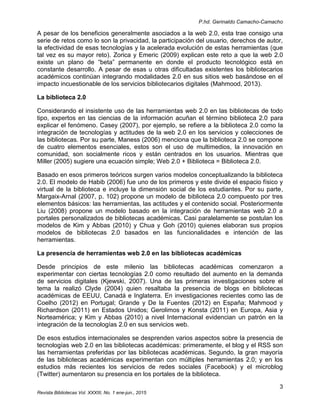 P.hd. Gerinaldo Camacho-Camacho
3
Revista Bibliotecas Vol. XXXIII, No. 1 ene-jun., 2015
A pesar de los beneficios generalmente asociados a la web 2.0, esta trae consigo una
serie de retos como lo son la privacidad, la participación del usuario, derechos de autor,
la efectividad de esas tecnologías y la acelerada evolución de estas herramientas (que
tal vez es su mayor reto). Zorica y Emeric (2009) explican este reto a que la web 2.0
existe un plano de “beta” permanente en donde el producto tecnológico está en
constante desarrollo. A pesar de esas u otras dificultadas existentes los bibliotecarios
académicos continúan integrando modalidades 2.0 en sus sitios web basándose en el
impacto incuestionable de los servicios bibliotecarios digitales (Mahmood, 2013).
La biblioteca 2.0
Considerando el insistente uso de las herramientas web 2.0 en las bibliotecas de todo
tipo, expertos en las ciencias de la información acuñan el término biblioteca 2.0 para
explicar el fenómeno. Casey (2007), por ejemplo, se refiere a la biblioteca 2.0 como la
integración de tecnologías y actitudes de la web 2.0 en los servicios y colecciones de
las bibliotecas. Por su parte, Maness (2006) menciona que la biblioteca 2.0 se compone
de cuatro elementos esenciales, estos son el uso de multimedios, la innovación en
comunidad, son socialmente ricos y están centrados en los usuarios. Mientras que
Miller (2005) sugiere una ecuación simple; Web 2.0 + Biblioteca = Biblioteca 2.0.
Basado en esos primeros teóricos surgen varios modelos conceptualizando la biblioteca
2.0. El modelo de Habib (2006) fue uno de los primeros y este divide el espacio físico y
virtual de la biblioteca e incluye la dimensión social de los estudiantes. Por su parte,
Margaix-Arnal (2007, p. 102) propone un modelo de biblioteca 2.0 compuesto por tres
elementos básicos: las herramientas, las actitudes y el contenido social. Posteriormente
Liu (2008) propone un modelo basado en la integración de herramientas web 2.0 a
portales personalizados de bibliotecas académicas. Casi paralelamente se postulan los
modelos de Kim y Abbas (2010) y Chua y Goh (2010) quienes elaboran sus propios
modelos de bibliotecas 2.0 basados en las funcionalidades e intención de las
herramientas.
La presencia de herramientas web 2.0 en las bibliotecas académicas
Desde principios de este milenio las bibliotecas académicas comenzaron a
experimentar con ciertas tecnologías 2.0 como resultado del aumento en la demanda
de servicios digitales (Kjewski, 2007). Una de las primeras investigaciones sobre el
tema la realizó Clyde (2004) quien resaltaba la presencia de blogs en bibliotecas
académicas de EEUU, Canadá e Inglaterra. En investigaciones recientes como las de
Coelho (2012) en Portugal; Grande y De la Fuentes (2012) en España; Mahmood y
Richardson (2011) en Estados Unidos; Gerolimos y Konsta (2011) en Europa, Asia y
Norteamérica; y Kim y Abbas (2010) a nivel Internacional evidencian un patrón en la
integración de la tecnologías 2.0 en sus servicios web.
De esos estudios internacionales se desprenden varios aspectos sobre la presencia de
tecnologías web 2.0 en las bibliotecas académicas: primeramente, el blog y el RSS son
las herramientas preferidas por las bibliotecas académicas. Segundo, la gran mayoría
de las bibliotecas académicas experimentan con múltiples herramientas 2.0; y en los
estudios más recientes los servicios de redes sociales (Facebook) y el microblog
(Twitter) aumentaron su presencia en los portales de la biblioteca.
 