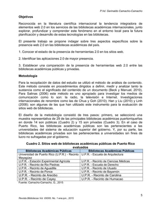 P.hd. Gerinaldo Camacho-Camacho
5
Revista Bibliotecas Vol. XXXIII, No. 1 ene-jun., 2015
Objetivos
Reconocida en la literatura científica internacional la tendencia integradora de
elementos web 2.0 en los servicios de las bibliotecas académicas internacionales, junto
explorar, profundizar y comprender este fenómeno en el entorno local para la futura
planificación y desarrollo de estas tecnologías en las bibliotecas.
El presente trabajo se propone indagar sobre tres aspectos específicos sobre la
presencia web 2.0 en las bibliotecas académicas del país.
1. Conocer el estado de la presencia de herramientas 2.0 en los sitios web.
2. Identificar las aplicaciones 2.0 de mayor presencia.
3. Establecer una comparación de la presencia de herramientas web 2.0 entre las
bibliotecas académicas públicas y privadas.
Metodología
Para la recopilación de datos del estudio se utilizó el método de análisis de contenido.
Este método consiste en procedimientos dirigidos a definir, medir y analizar tanto la
sustancia como el significado del contenido de un documento (Beck y Manuel, 2010).
Para Salinas (2006) este método es uno apropiado para investigar los medios de
comunicación como lo son: la radio, la televisión e Internet. Investigaciones
internacionales de renombre como las de Chua y Goh (2010); Han y Liu (2010) y Linh
(2008); son algunas de las que han utilizado este instrumento para la evaluación de
sitios web de bibliotecas.
El diseño de la metodología consistió de tres pasos: primero, se seleccionó una
muestra representativa de 29 de las principales bibliotecas académicas puertorriqueñas
en donde 14 son públicas (Cuadro 2) y 15 son privadas (Cuadro 3). En el caso de
Puerto Rico, las bibliotecas académicas públicas son las pertenecientes a las
universidades del sistema de educación superior del gobierno. Y, por su parte, las
bibliotecas académicas privadas son las pertenecientes a universidades sin fines de
lucro no sufragadas por el gobierno.
Cuadro 2. Sitios web de bibliotecas académicas públicas de Puerto Rico
evaluados
Bibliotecas Académicas Públicas Bibliotecas Académicas Públicas
Universidad de Puerto Rico (U.P.R.) - Recinto
Mayagüez
U.P.R. - Escuela de Arquitectura
U.P.R. - Estación Experimental Agrícola U.P.R. - Recinto de Ciencias Médicas
U.P.R. - Recinto de Rio Piedras U.P.R. - Escuela de Derecho
U.P.R. - Recinto de Aguadilla U.P.R. - Recinto de Utuado
U.P.R. - Recinto de Ponce U.P.R. - Recinto de Bayamón
U.P.R. - Recinto de Arecibo U.P.R. - Recinto de Carolina
U.P.R. - Recinto de Cayey U.P.R. - Recinto de Humacao
Fuente: Camacho-Camacho, G., 2015
 