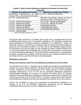 P.hd. Gerinaldo Camacho-Camacho
6
Revista Bibliotecas Vol. XXXIII, No. 1 ene-jun., 2015
Cuadro 3. Sitios web de bibliotecas académicas privadas de Puerto Rico
evaluados
Bibliotecas Académicas Privadas Bibliotecas Académicas Privadas
Universidad Interamericana de Puerto
Rico (U.I.P.R.) - Recinto de San Germán
U.I.P.R. - Recinto de Bayamón
U.I.P.R. - Recinto de Ponce Pontificia Universidad Católica de Puerto
Rico (P.U.C.P.R.) - Recinto de Ponce
U.I.P.R. - Recinto de Guayama P.U.C.P.R. - Recinto de Mayagüez
U.I.P.R. - Recinto de Fajardo P.U.C.P.R. - Recinto de Ponce
U.I.P.R. - Recinto de Aguadilla Universidad del Este
U.I.P.R. - Recinto de Arecibo Universidad del Turabo
U.I.P.R. - Recinto de Barranquitas Universidad Metropolitana
U.I.P.R. - Recinto Metro
Fuente: Camacho-Camacho, G., 2015
El segundo paso consistió en el análisis de los sitios web y la categorización de las
principales herramientas web 2.0 principales utilizadas en las bibliotecas académicas
según señaladas en la literatura científica, resultando en 12 categorías. Y tercero, se
desarrolló y aplicó un instrumento de evaluación (lista de cotejo) que permite codificar la
presencia de herramientas sociales en los sitios web de las bibliotecas seleccionadas.
El instrumento de la lista de cotejo ha sido señalado por Beck y Manuel (2008) como
uno de mucha utilidad para los bibliotecarios, porque este no es reactivo, no es intrusivo
y no tiene limitaciones geográficas. Para evitar errores involuntarios en la identificación
de alguna característica, se aplicó la lista de cotejo en dos ocasiones diferentes entre
los meses de marzo y abril del 2012 por el mismo evaluador.
Resultados y Discusión
Estado de la presencia web 2.0 en las bibliotecas académicas de Puerto Rico
Los resultados de la figura 1 muestran que las bibliotecas académicas puertorriqueñas
integran en su gran mayoría (86.20%) herramientas web 2.0. Este resultado compara
en gran medida con los encontrados por Kim y Abbas (2010) en donde identifican
presentes aplicaciones 2.0 en el 73% de las principales bibliotecas académicas
internacionales evaluadas. Por su parte, en el estudio de Coelho (2011), en Portugal,
señala que todas las bibliotecas evaluadas se observaron presencia de tecnologías 2.0;
mientras que Grande y de la Fuente (2012), en España, expresa que la gran mayoría
de las bibliotecas académicas de ese país presentan herramientas 2.0 en sus servicios.
Unido a ese resultado se suma que el promedio de herramientas presentes en la
muestra es de 3.75 por biblioteca. Destacando claramente que las bibliotecas
académicas del país recurren a uso de múltiples servicios web 2.0.
 
