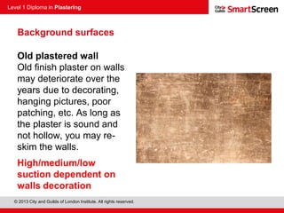 Level 1 Diploma in Plastering
© 2013 City and Guilds of London Institute. All rights reserved.
Old plastered wall
Old finish plaster on walls
may deteriorate over the
years due to decorating,
hanging pictures, poor
patching, etc. As long as
the plaster is sound and
not hollow, you may re-
skim the walls.
High/medium/low
suction dependent on
walls decoration
Background surfaces
 