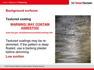 Level 1 Diploma in Plastering
© 2013 City and Guilds of London Institute. All rights reserved.
Textured coating
WARNING! MAY CONTAIN
ASBESTOS!
www.hse.gov.uk/asbestos/essentials/coatings.htm
Textured coatings may be re-
skimmed. If the pattern is deep
floated, use a backing plaster
before skimming.
Low suction
Background surfaces
 