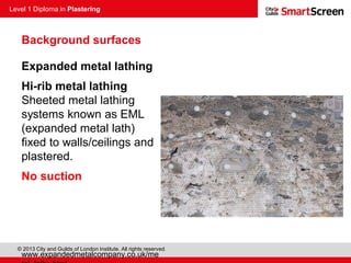 Level 1 Diploma in Plastering
© 2013 City and Guilds of London Institute. All rights reserved.
Expanded metal lathing
Hi-rib metal lathing
Sheeted metal lathing
systems known as EML
(expanded metal lath)
fixed to walls/ceilings and
plastered.
No suction
www.expandedmetalcompany.co.uk/me
Background surfaces
 