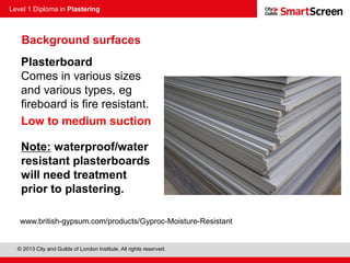 Level 1 Diploma in Plastering
© 2013 City and Guilds of London Institute. All rights reserved.
Plasterboard
Comes in various sizes
and various types, eg
fireboard is fire resistant.
Low to medium suction
Note: waterproof/water
resistant plasterboards
will need treatment
prior to plastering.
Background surfaces
www.british-gypsum.com/products/Gyproc-Moisture-Resistant
 