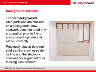 Level 1 Diploma in Plastering
© 2013 City and Guilds of London Institute. All rights reserved.
Timber backgrounds
Stud partitions are classed
as a background; new
studwork does not need any
preparation prior to fixing
plasterboard if plumb and
set out correctly.
Previously plaster boarded
stud partitions will need de-
nailing and the studwork
checking for alignment prior
to fixing plasterboard.
Background surfaces
 
