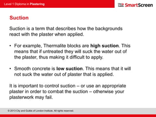 Level 1 Diploma in Plastering
© 2013 City and Guilds of London Institute. All rights reserved.
Suction
Suction is a term that describes how the backgrounds
react with the plaster when applied.
• For example, Thermalite blocks are high suction. This
means that if untreated they will suck the water out of
the plaster, thus making it difficult to apply.
• Smooth concrete is low suction. This means that it will
not suck the water out of plaster that is applied.
It is important to control suction – or use an appropriate
plaster in order to combat the suction – otherwise your
plasterwork may fail.
 