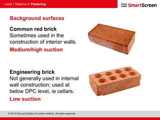 Level 1 Diploma in Plastering
© 2013 City and Guilds of London Institute. All rights reserved.
Common red brick
Sometimes used in the
construction of interior walls.
Medium/high suction
Engineering brick
Not generally used in internal
wall construction; used at
below DPC level, ie cellars.
Low suction
Background surfaces
 