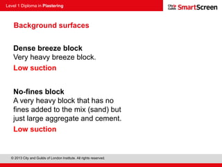 Level 1 Diploma in Plastering
© 2013 City and Guilds of London Institute. All rights reserved.
Dense breeze block
Very heavy breeze block.
Low suction
No-fines block
A very heavy block that has no
fines added to the mix (sand) but
just large aggregate and cement.
Low suction
Background surfaces
 