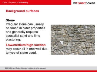 Level 1 Diploma in Plastering
© 2013 City and Guilds of London Institute. All rights reserved.
Stone
Irregular stone can usually
be found in older properties
and generally requires
specialist sand and lime
plastering.
Low/medium/high suction
may occur all in one wall due
to type of stone used.
Background surfaces
 