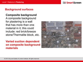 Level 1 Diploma in Plastering
© 2013 City and Guilds of London Institute. All rights reserved.
Composite background
A composite background
for plastering is a wall
that has more than one
material in it; this could
include: red brick/breeze
stone/Thermalite block, etc.
Varied suction dependent
on composite background
materials
Background surfaces
 