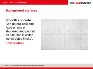 Level 1 Diploma in Plastering
© 2013 City and Guilds of London Institute. All rights reserved.
Smooth concrete
Can be pre-cast and
fixed on site or
shuttered and poured
on site; this is called
‘constructed in situ’.
Low suction
Background surfaces
 
