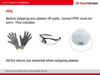 Level 1 Diploma in Plastering
© 2013 City and Guilds of London Institute. All rights reserved.
Before stripping any plaster off walls, correct PPE must be
worn. This includes:
All the above are essential when stripping plaster.
PPE
 