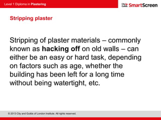 Level 1 Diploma in Plastering
© 2013 City and Guilds of London Institute. All rights reserved.
Stripping of plaster materials – commonly
known as hacking off on old walls – can
either be an easy or hard task, depending
on factors such as age, whether the
building has been left for a long time
without being watertight, etc.
Stripping plaster
 